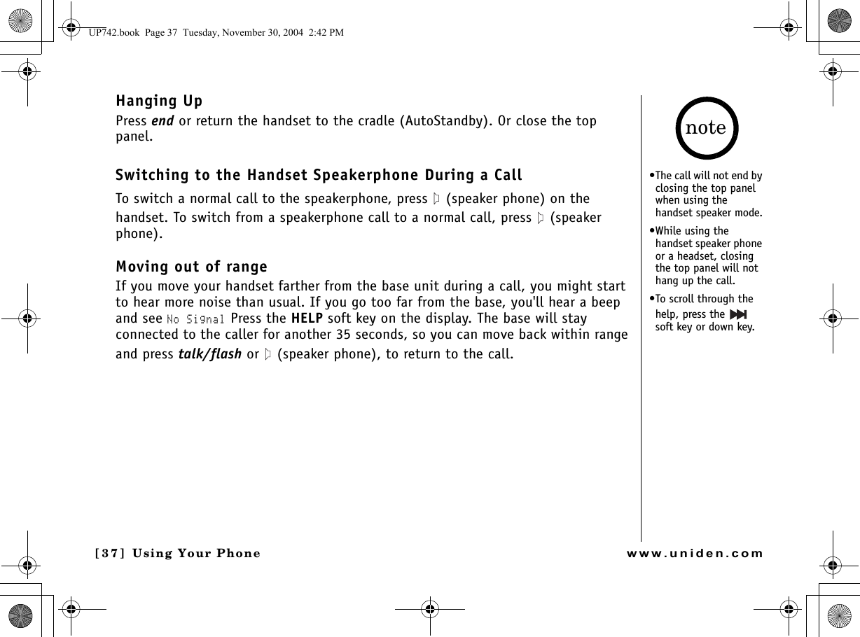 Using Your Phone[3 7 ]  Using Your Phonewww.uniden.comHanging UpPress end or return the handset to the cradle (AutoStandby). Or close the top panel.Switching to the Handset Speakerphone During a CallTo switch a normal call to the speakerphone, press   (speaker phone) on the handset. To switch from a speakerphone call to a normal call, press   (speaker phone).Moving out of rangeIf you move your handset farther from the base unit during a call, you might start to hear more noise than usual. If you go too far from the base, you&apos;ll hear a beep and see No Signal Press the HELP soft key on the display. The base will stay connected to the caller for another 35 seconds, so you can move back within range and press talk/flash or   (speaker phone), to return to the call. •The call will not end by closing the top panel when using the handset speaker mode.•While using the handset speaker phone or a headset, closing the top panel will not hang up the call.•To scroll through the help, press the   soft key or down key.noteUP742.book  Page 37  Tuesday, November 30, 2004  2:42 PM