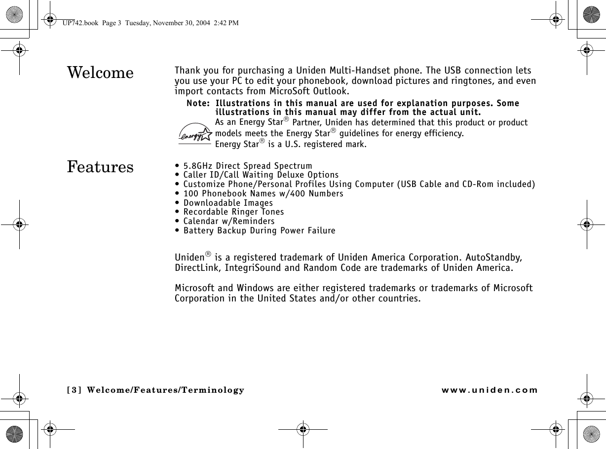 Welcome/Features/[3] Welcome/Features/Terminologywww.uniden.comThank you for purchasing a Uniden Multi-Handset phone. The USB connection lets you use your PC to edit your phonebook, download pictures and ringtones, and even import contacts from MicroSoft Outlook. Note:  Illustrations in this manual are used for explanation purposes. Some illustrations in this manual may differ from the actual unit.As an Energy Star Partner, Uniden has determined that this product or product models meets the Energy Star guidelines for energy efficiency.Energy Star is a U.S. registered mark.• 5.8GHz Direct Spread Spectrum• Caller ID/Call Waiting Deluxe Options• Customize Phone/Personal Profiles Using Computer (USB Cable and CD-Rom included) • 100 Phonebook Names w/400 Numbers• Downloadable Images• Recordable Ringer Tones• Calendar w/Reminders• Battery Backup During Power FailureUniden is a registered trademark of Uniden America Corporation. AutoStandby, DirectLink, IntegriSound and Random Code are trademarks of Uniden America.Microsoft and Windows are either registered trademarks or trademarks of Microsoft Corporation in the United States and/or other countries.WelcomeFeaturesWelcome/UP742.book  Page 3  Tuesday, November 30, 2004  2:42 PM