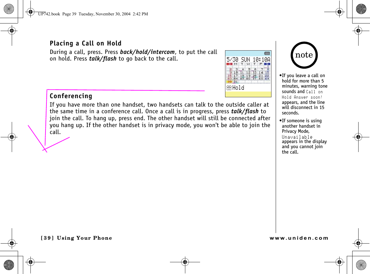 Using Your Phone[3 9 ]  Using Your Phonewww.uniden.comPlacing a Call on HoldDuring a call, press. Press back/hold/intercom, to put the call on hold. Press talk/flash to go back to the call.ConferencingIf you have more than one handset, two handsets can talk to the outside caller at the same time in a conference call. Once a call is in progress, press talk/flash to join the call. To hang up, press end. The other handset will still be connected after you hang up. If the other handset is in privacy mode, you won&apos;t be able to join the call.570#*QNF•If you leave a call on hold for more than 5 minutes, warning tone sounds and Call on Hold Answer soon! appears, and the line will disconnect in 15 seconds.•If someone is using another handset in Privacy Mode, Unavailable appears in the display and you cannot join the call.noteUP742.book  Page 39  Tuesday, November 30, 2004  2:42 PM