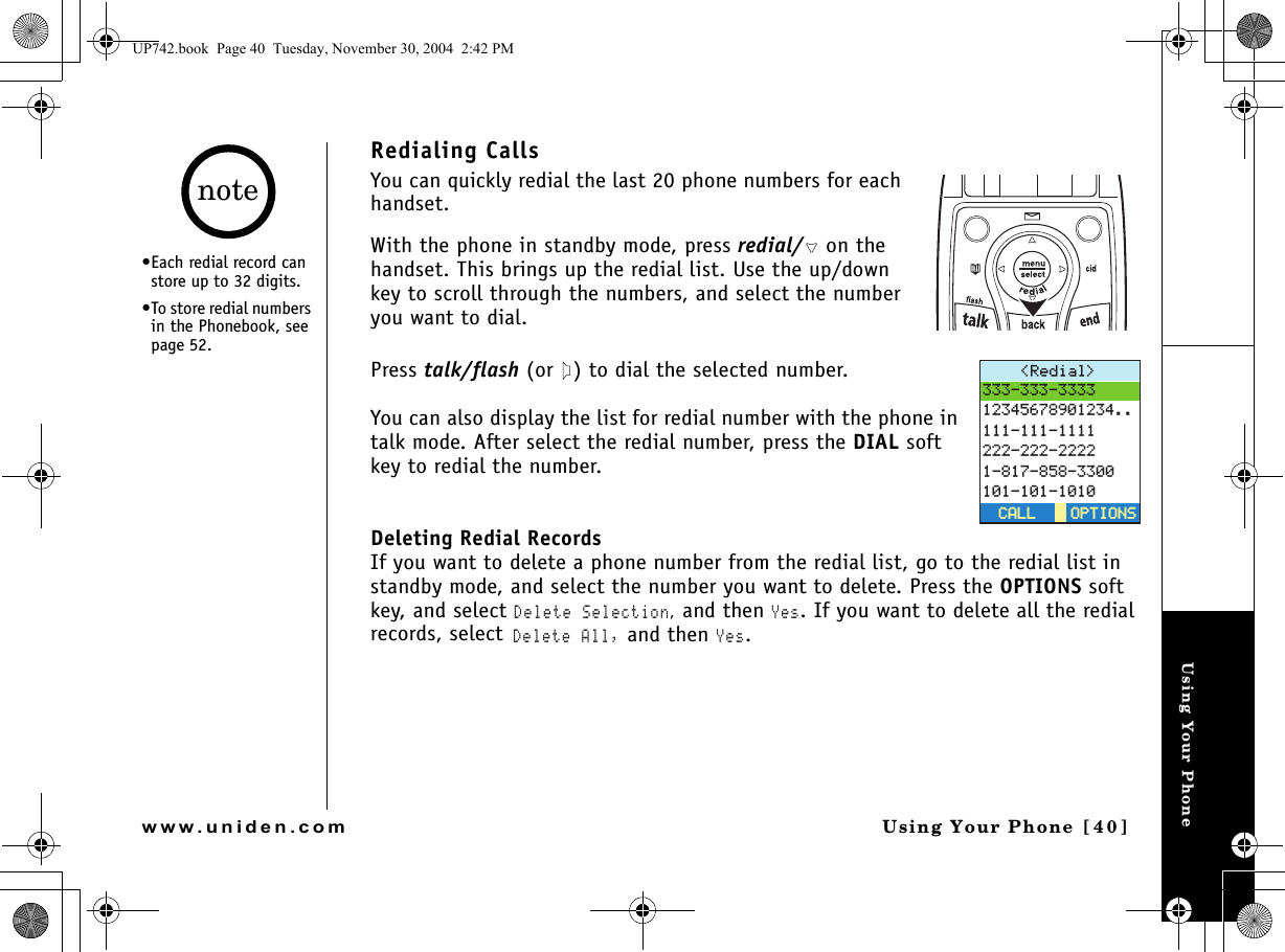 Using Your PhoneUsing Your Phone [40]www.uniden.comRedialing CallsYou can quickly redial the last 20 phone numbers for each handset. With the phone in standby mode, press redial/  on the handset. This brings up the redial list. Use the up/down key to scroll through the numbers, and select the number you want to dial.Press talk/flash (or  ) to dial the selected number. You can also display the list for redial number with the phone in talk mode. After select the redial number, press the DIAL soft key to redial the number.Deleting Redial RecordsIf you want to delete a phone number from the redial list, go to the redial list in standby mode, and select the number you want to delete. Press the OPTIONS soft key, and select Delete Selection, and then Yes. If you want to delete all the redial records, select Delete All, and then Yes.4GFKCN 126+105126+105%#..%#..•Each redial record can store up to 32 digits.•To store redial numbers in the Phonebook, see page 52. noteUP742.book  Page 40  Tuesday, November 30, 2004  2:42 PM