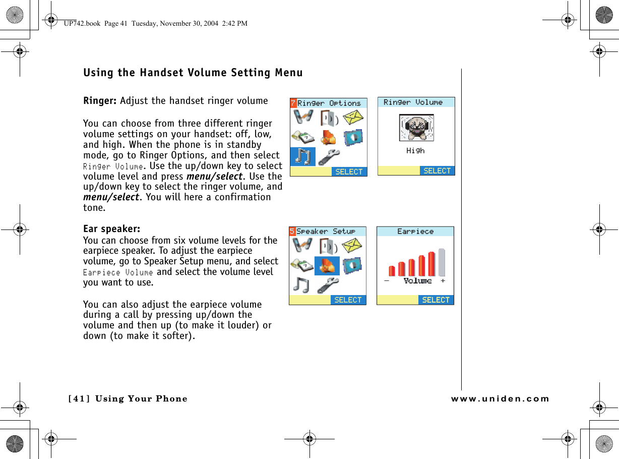 Using Your Phone[4 1 ]  Using Your Phonewww.uniden.comUsing the Handset Volume Setting MenuRinger: Adjust the handset ringer volumeYou can choose from three different ringer volume settings on your handset: off, low, and high. When the phone is in standby mode, go to Ringer Options, and then select Ringer Volume. Use the up/down key to select volume level and press menu/select. Use the up/down key to select the ringer volume, and menu/select. You will here a confirmation tone.Ear speaker: You can choose from six volume levels for the earpiece speaker. To adjust the earpiece volume, go to Speaker Setup menu, and select Earpiece Volume and select the volume level you want to use.You can also adjust the earpiece volume during a call by pressing up/down the volume and then up (to make it louder) or down (to make it softer).4KPIGT8QNWOG*KIJ5&apos;.&apos;%65&apos;.&apos;%64KPIGT1RVKQPU&apos;CTRKGEG5&apos;.&apos;%65&apos;.&apos;%65&apos;.&apos;%65RGCMGT5GVWRUP742.book  Page 41  Tuesday, November 30, 2004  2:42 PM