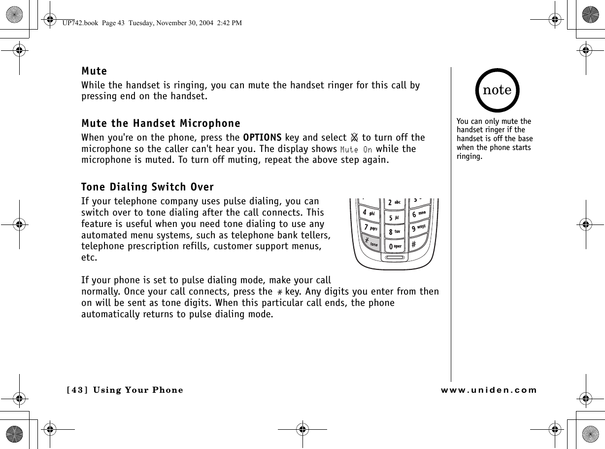 Using Your Phone[4 3 ]  Using Your Phonewww.uniden.comMuteWhile the handset is ringing, you can mute the handset ringer for this call by pressing end on the handset.Mute the Handset MicrophoneWhen you&apos;re on the phone, press the OPTIONS key and select   to turn off the microphone so the caller can&apos;t hear you. The display shows Mute On while the microphone is muted. To turn off muting, repeat the above step again.Tone Dialing Switch OverIf your telephone company uses pulse dialing, you can switch over to tone dialing after the call connects. This feature is useful when you need tone dialing to use any automated menu systems, such as telephone bank tellers, telephone prescription refills, customer support menus, etc.If your phone is set to pulse dialing mode, make your call normally. Once your call connects, press the * key. Any digits you enter from then on will be sent as tone digits. When this particular call ends, the phone automatically returns to pulse dialing mode.You can only mute the handset ringer if the handset is off the base when the phone starts ringing.noteUP742.book  Page 43  Tuesday, November 30, 2004  2:42 PM