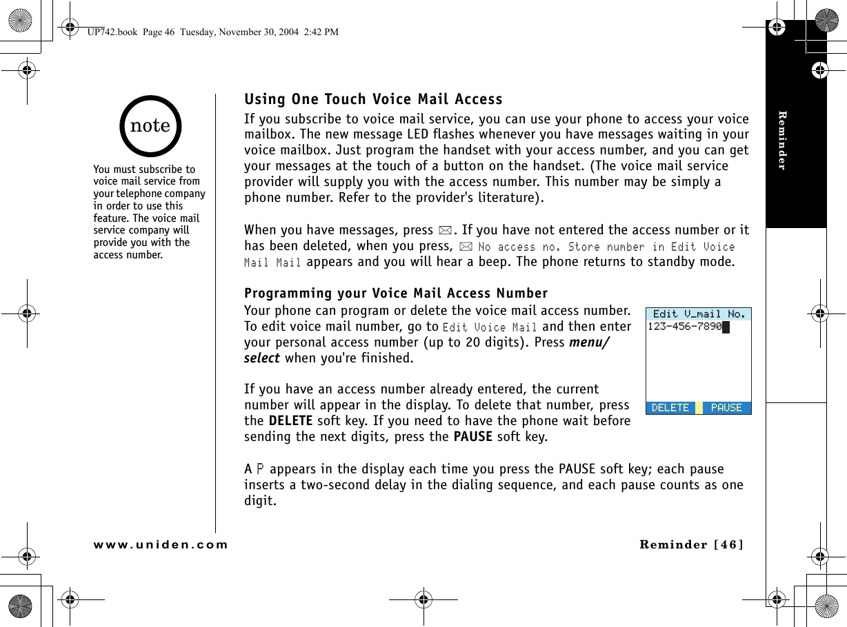 ReminderReminder [46]www.uniden.comUsing One Touch Voice Mail AccessIf you subscribe to voice mail service, you can use your phone to access your voice mailbox. The new message LED flashes whenever you have messages waiting in your voice mailbox. Just program the handset with your access number, and you can get your messages at the touch of a button on the handset. (The voice mail service provider will supply you with the access number. This number may be simply a phone number. Refer to the provider&apos;s literature).When you have messages, press  . If you have not entered the access number or it has been deleted, when you press,   No access no. Store number in Edit Voice Mail Mail appears and you will hear a beep. The phone returns to standby mode.Programming your Voice Mail Access NumberYour phone can program or delete the voice mail access number. To edit voice mail number, go to Edit Voice Mail and then enter your personal access number (up to 20 digits). Press menu/select when you&apos;re finished.If you have an access number already entered, the current number will appear in the display. To delete that number, press the DELETE soft key. If you need to have the phone wait before sending the next digits, press the PAUSE soft key.A P appears in the display each time you press the PAUSE soft key; each pause inserts a two-second delay in the dialing sequence, and each pause counts as one digit.&apos;FKV8AOCKN0Q2#75&apos;&amp;&apos;.&apos;6&apos;You must subscribe to voice mail service from your telephone company in order to use this feature. The voice mail service company will provide you with the access number.noteUP742.book  Page 46  Tuesday, November 30, 2004  2:42 PM