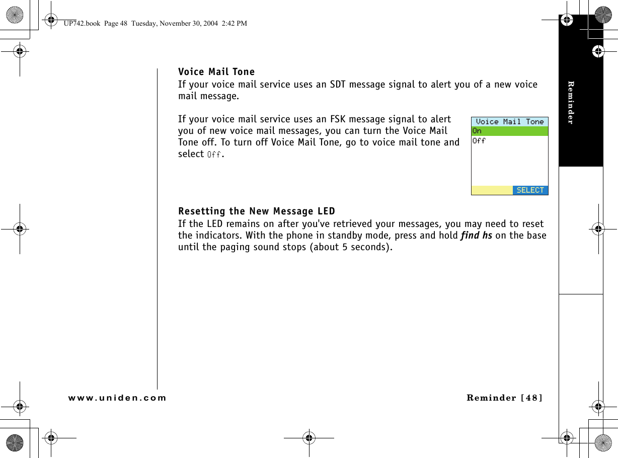 ReminderReminder [48]www.uniden.comVoice Mail ToneIf your voice mail service uses an SDT message signal to alert you of a new voice mail message. If your voice mail service uses an FSK message signal to alert you of new voice mail messages, you can turn the Voice Mail Tone off. To turn off Voice Mail Tone, go to voice mail tone and select Off.Resetting the New Message LEDIf the LED remains on after you&apos;ve retrieved your messages, you may need to reset the indicators. With the phone in standby mode, press and hold find hs on the base until the paging sound stops (about 5 seconds).8QKEG/CKN6QPG1P1HH5&apos;.&apos;%6UP742.book  Page 48  Tuesday, November 30, 2004  2:42 PM