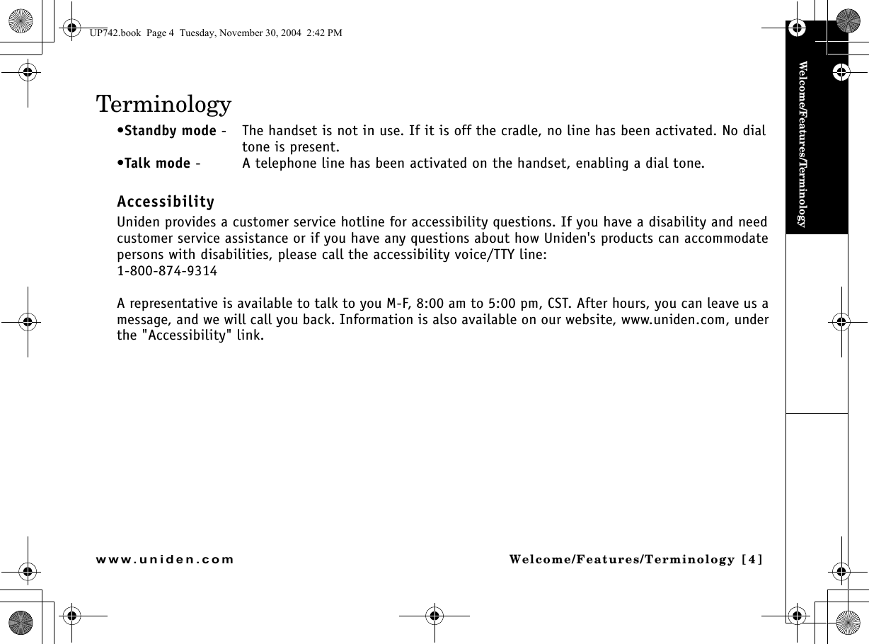 Welcome/Features/TerminologyWelcome/Features/Terminology [4]www.uniden.comTerminology•Standby mode - The handset is not in use. If it is off the cradle, no line has been activated. No dial tone is present.•Talk mode - A telephone line has been activated on the handset, enabling a dial tone.AccessibilityUniden provides a customer service hotline for accessibility questions. If you have a disability and need customer service assistance or if you have any questions about how Uniden&apos;s products can accommodate persons with disabilities, please call the accessibility voice/TTY line:1-800-874-9314A representative is available to talk to you M-F, 8:00 am to 5:00 pm, CST. After hours, you can leave us a message, and we will call you back. Information is also available on our website, www.uniden.com, under the &quot;Accessibility&quot; link.UP742.book  Page 4  Tuesday, November 30, 2004  2:42 PM