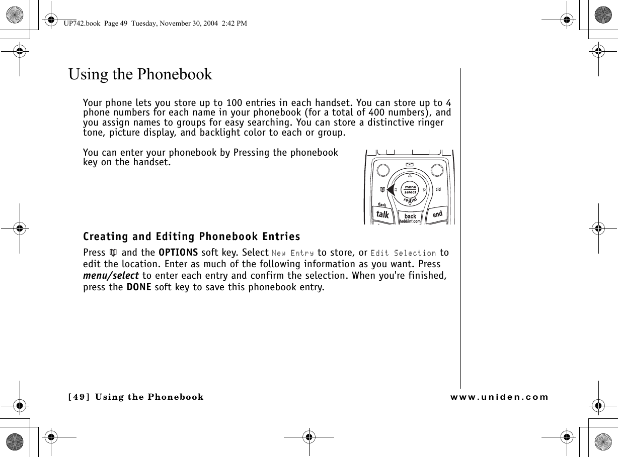 Using the Phonebook[49 ]   Using the Phonebookwww.uniden.comUsing the Phonebook Your phone lets you store up to 100 entries in each handset. You can store up to 4 phone numbers for each name in your phonebook (for a total of 400 numbers), and you assign names to groups for easy searching. You can store a distinctive ringer tone, picture display, and backlight color to each or group. You can enter your phonebook by Pressing the phonebook key on the handset.Creating and Editing Phonebook EntriesPress  and the OPTIONS soft key. Select New Entry to store, or Edit Selection to edit the location. Enter as much of the following information as you want. Press menu/select to enter each entry and confirm the selection. When you&apos;re finished, press the DONE soft key to save this phonebook entry.UP742.book  Page 49  Tuesday, November 30, 2004  2:42 PM