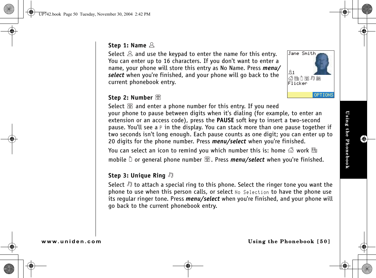 Using the PhonebookUsing the Phonebook [ 5 0]www.uniden.comStep 1: Name  Select   and use the keypad to enter the name for this entry. You can enter up to 16 characters. If you don&apos;t want to enter a name, your phone will store this entry as No Name. Press menu/select when you&apos;re finished, and your phone will go back to the current phonebook entry.Step 2: Number Select   and enter a phone number for this entry. If you need your phone to pause between digits when it&apos;s dialing (for example, to enter an extension or an access code), press the PAUSE soft key to insert a two-second pause. You&apos;ll see a P in the display. You can stack more than one pause together if two seconds isn&apos;t long enough. Each pause counts as one digit; you can enter up to 20 digits for the phone number. Press menu/select when you&apos;re finished.You can select an icon to remind you which number this is: home   work   mobile   or general phone number  . Press menu/select when you&apos;re finished.Step 3: Unique Ring Select   to attach a special ring to this phone. Select the ringer tone you want the phone to use when this person calls, or select No Selection to have the phone use its regular ringer tone. Press menu/select when you&apos;re finished, and your phone will go back to the current phonebook entry.(NKEMGT126+105,CPG5OKVJUP742.book  Page 50  Tuesday, November 30, 2004  2:42 PM