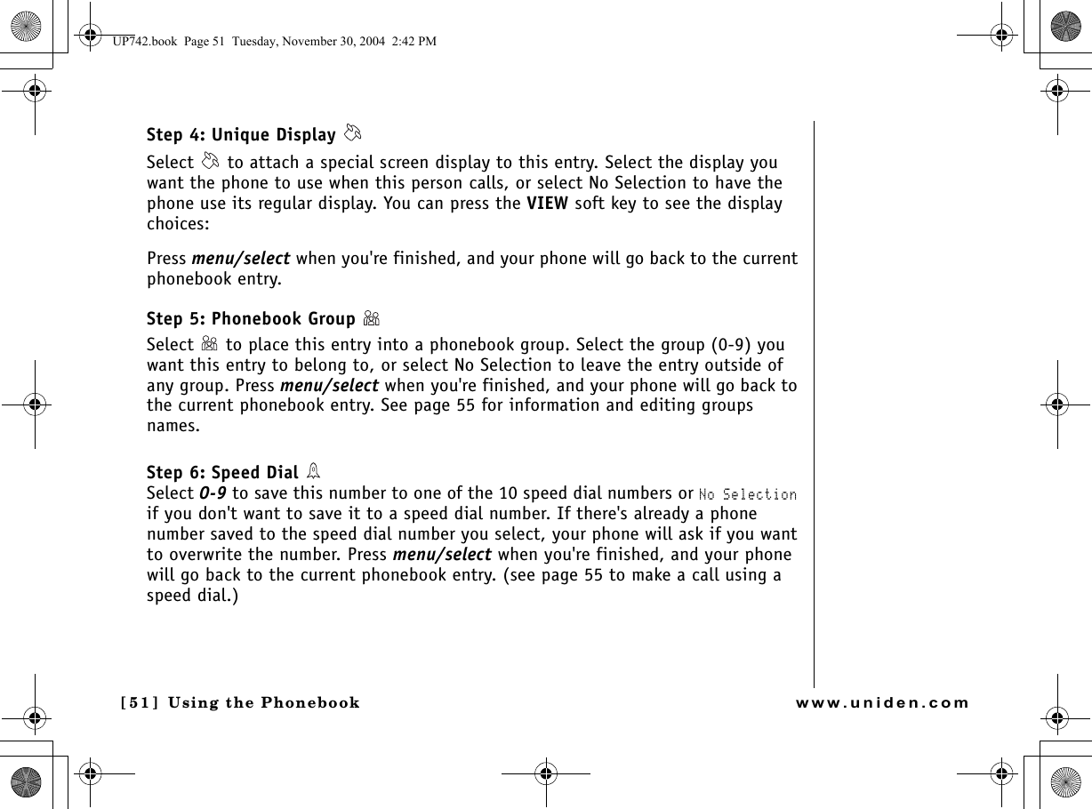 Using the Phonebook[51 ]   Using the Phonebookwww.uniden.comStep 4: Unique Display Select   to attach a special screen display to this entry. Select the display you want the phone to use when this person calls, or select No Selection to have the phone use its regular display. You can press the VIEW soft key to see the display choices:Press menu/select when you&apos;re finished, and your phone will go back to the current phonebook entry.Step 5: Phonebook Group Select   to place this entry into a phonebook group. Select the group (0-9) you want this entry to belong to, or select No Selection to leave the entry outside of any group. Press menu/select when you&apos;re finished, and your phone will go back to the current phonebook entry. See page 55 for information and editing groups names.Step 6: Speed Dial Select 0-9 to save this number to one of the 10 speed dial numbers or No Selection if you don&apos;t want to save it to a speed dial number. If there&apos;s already a phone number saved to the speed dial number you select, your phone will ask if you want to overwrite the number. Press menu/select when you&apos;re finished, and your phone will go back to the current phonebook entry. (see page 55 to make a call using a speed dial.)UP742.book  Page 51  Tuesday, November 30, 2004  2:42 PM