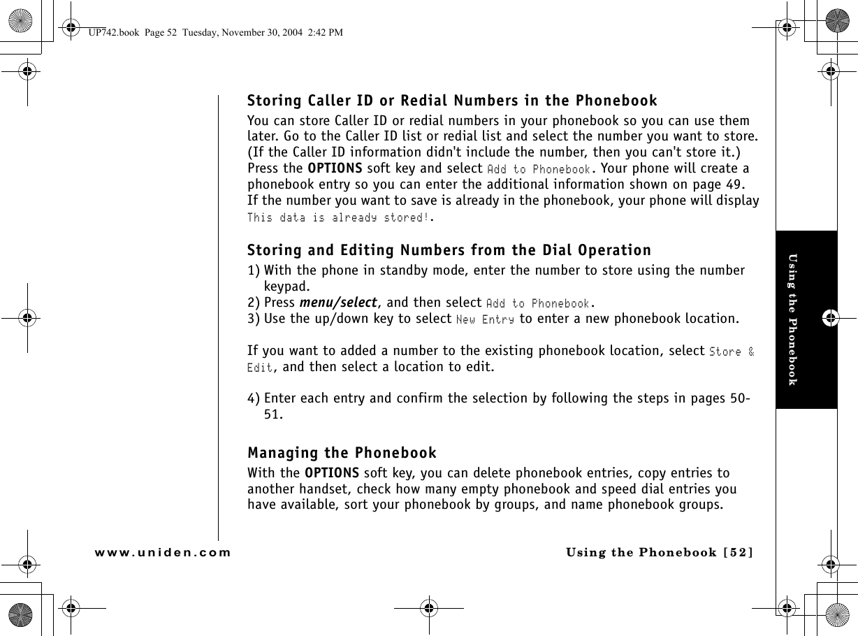 Using the PhonebookUsing the Phonebook [ 5 2]www.uniden.comStoring Caller ID or Redial Numbers in the PhonebookYou can store Caller ID or redial numbers in your phonebook so you can use them later. Go to the Caller ID list or redial list and select the number you want to store. (If the Caller ID information didn&apos;t include the number, then you can&apos;t store it.) Press the OPTIONS soft key and select Add to Phonebook. Your phone will create a phonebook entry so you can enter the additional information shown on page 49.If the number you want to save is already in the phonebook, your phone will display This data is already stored!.Storing and Editing Numbers from the Dial Operation1) With the phone in standby mode, enter the number to store using the number keypad.2) Press menu/select, and then select Add to Phonebook.3) Use the up/down key to select New Entry to enter a new phonebook location. If you want to added a number to the existing phonebook location, select Store &amp; Edit, and then select a location to edit. 4) Enter each entry and confirm the selection by following the steps in pages 50-51.Managing the PhonebookWith the OPTIONS soft key, you can delete phonebook entries, copy entries to another handset, check how many empty phonebook and speed dial entries you have available, sort your phonebook by groups, and name phonebook groups.UP742.book  Page 52  Tuesday, November 30, 2004  2:42 PM