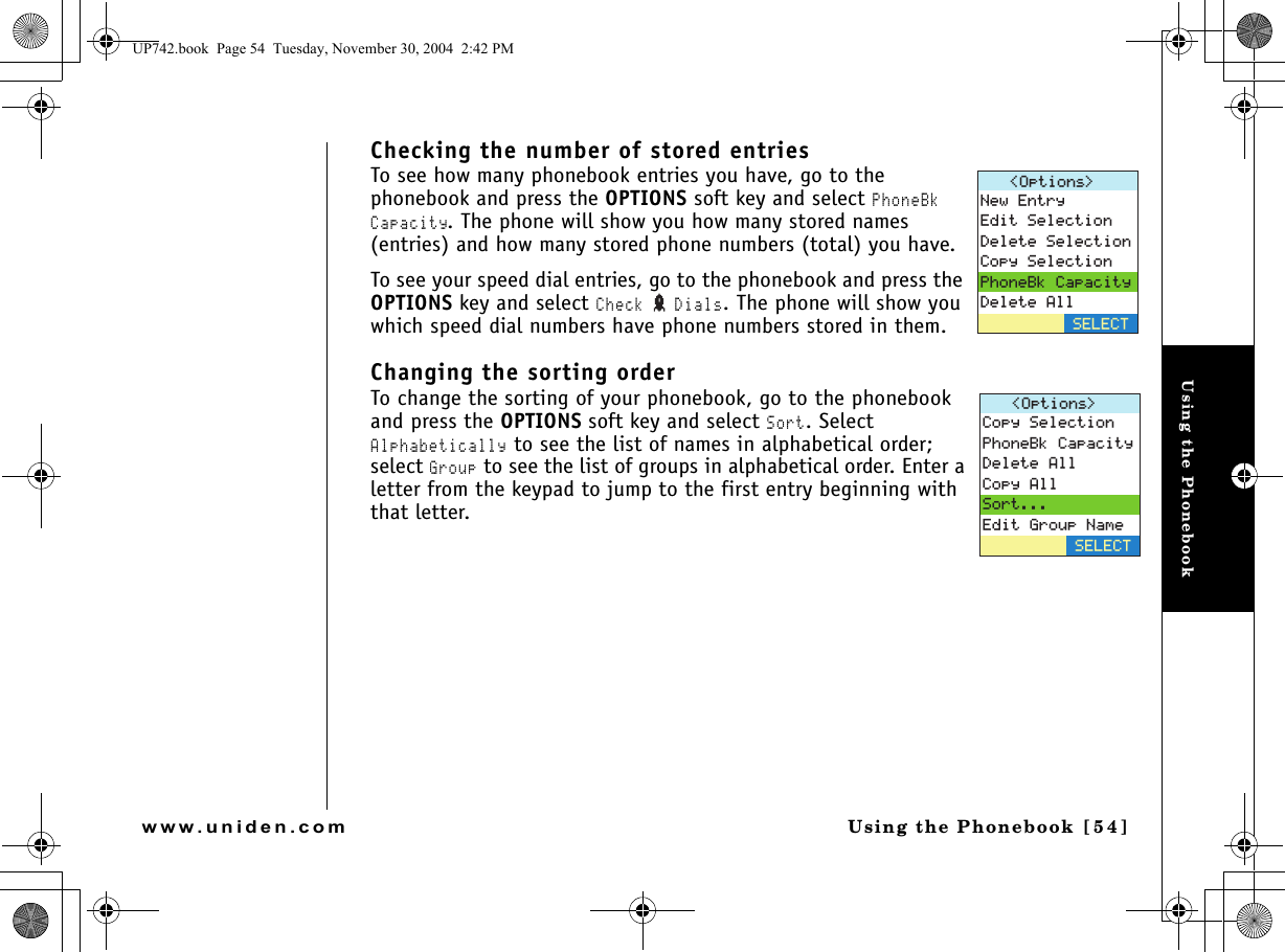 Using the PhonebookUsing the Phonebook [ 5 4]www.uniden.comChecking the number of stored entriesTo see how many phonebook entries you have, go to the phonebook and press the OPTIONS soft key and select PhoneBk Capacity. The phone will show you how many stored names (entries) and how many stored phone numbers (total) you have.To see your speed dial entries, go to the phonebook and press the OPTIONS key and select Check  Dials. The phone will show you which speed dial numbers have phone numbers stored in them. Changing the sorting orderTo change the sorting of your phonebook, go to the phonebook and press the OPTIONS soft key and select Sort. Select Alphabetically to see the list of names in alphabetical order; select Group to see the list of groups in alphabetical order. Enter a letter from the keypad to jump to the first entry beginning with that letter.1RVKQPU 0GY&apos;PVT[&apos;FKV5GNGEVKQP&amp;GNGVG5GNGEVKQP%QR[5GNGEVKQP2JQPG$M%CRCEKV[&amp;GNGVG#NN5&apos;.&apos;%61RVKQPU %QR[5GNGEVKQP2JQPG$M%CRCEKV[&amp;GNGVG#NN%QR[#NN5QTV&apos;FKV)TQWR0COG5&apos;.&apos;%6UP742.book  Page 54  Tuesday, November 30, 2004  2:42 PM