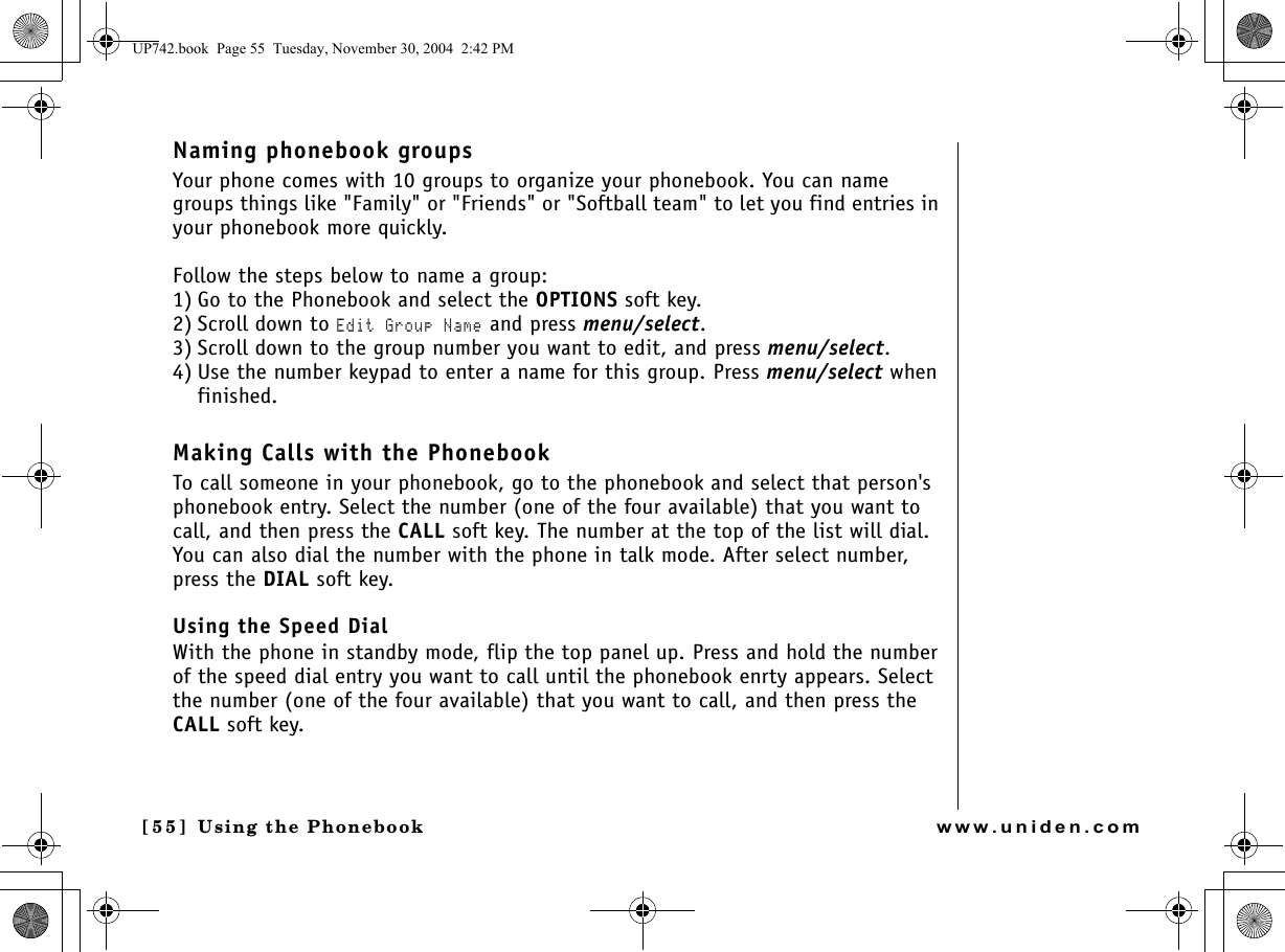 Using the Phonebook[55 ]   Using the Phonebookwww.uniden.comNaming phonebook groupsYour phone comes with 10 groups to organize your phonebook. You can name groups things like &quot;Family&quot; or &quot;Friends&quot; or &quot;Softball team&quot; to let you find entries in your phonebook more quickly.Follow the steps below to name a group:1) Go to the Phonebook and select the OPTIONS soft key.2) Scroll down to Edit Group Name and press menu/select.3) Scroll down to the group number you want to edit, and press menu/select.4) Use the number keypad to enter a name for this group. Press menu/select when finished.Making Calls with the PhonebookTo call someone in your phonebook, go to the phonebook and select that person&apos;s phonebook entry. Select the number (one of the four available) that you want to call, and then press the CALL soft key. The number at the top of the list will dial. You can also dial the number with the phone in talk mode. After select number, press the DIAL soft key.Using the Speed DialWith the phone in standby mode, flip the top panel up. Press and hold the number of the speed dial entry you want to call until the phonebook enrty appears. Select the number (one of the four available) that you want to call, and then press the CALL soft key.UP742.book  Page 55  Tuesday, November 30, 2004  2:42 PM