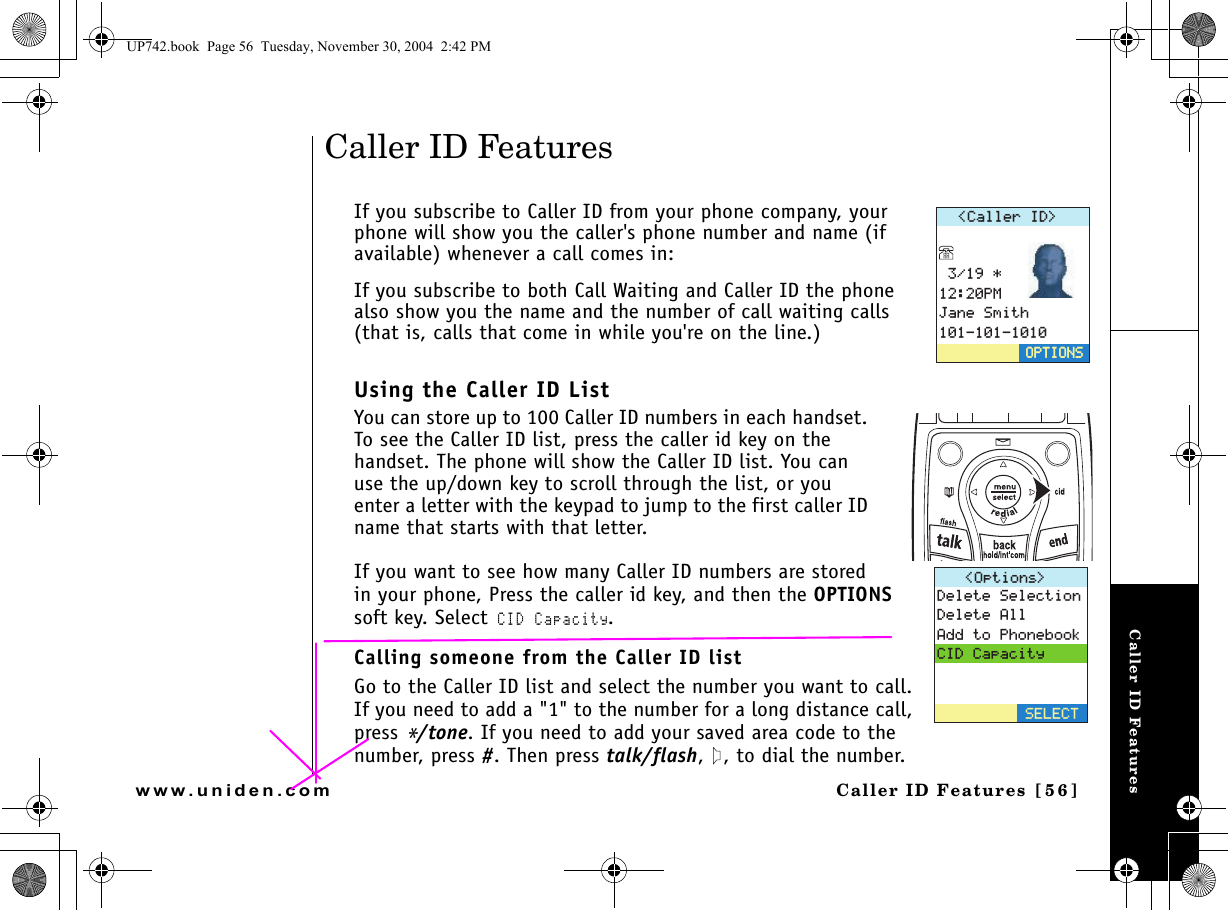 Caller ID FeaturesCaller ID Features [56]www.uniden.comCaller ID FeaturesIf you subscribe to Caller ID from your phone company, your phone will show you the caller&apos;s phone number and name (if available) whenever a call comes in:If you subscribe to both Call Waiting and Caller ID the phone also show you the name and the number of call waiting calls (that is, calls that come in while you&apos;re on the line.)Using the Caller ID ListYou can store up to 100 Caller ID numbers in each handset. To see the Caller ID list, press the caller id key on the handset. The phone will show the Caller ID list. You can use the up/down key to scroll through the list, or you enter a letter with the keypad to jump to the first caller ID name that starts with that letter.If you want to see how many Caller ID numbers are stored in your phone, Press the caller id key, and then the OPTIONS soft key. Select CID Capacity. Calling someone from the Caller ID list Go to the Caller ID list and select the number you want to call. If you need to add a &quot;1&quot; to the number for a long distance call, press */tone. If you need to add your saved area code to the number, press #. Then press talk/flash,  , to dial the number.%CNNGT+&amp; 2/,CPG5OKVJ126+105126+1051RVKQPU &amp;GNGVG5GNGEVKQP&amp;GNGVG#NN#FFVQ2JQPGDQQM%+&amp;%CRCEKV[5&apos;.&apos;%6UP742.book  Page 56  Tuesday, November 30, 2004  2:42 PM