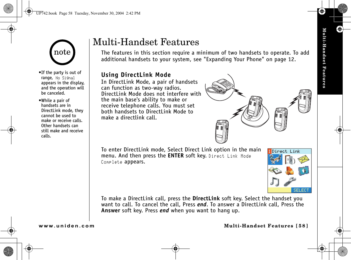 Multi-Handset FeaturesMulti-Handset Features [58]www.uniden.comMulti-Handset FeaturesThe features in this section require a minimum of two handsets to operate. To add additional handsets to your system, see &quot;Expanding Your Phone&quot; on page 12.Using DirectLink ModeIn DirectLink Mode, a pair of handsets can function as two-way radios. DirectLink Mode does not interfere with the main base&apos;s ability to make or receive telephone calls. You must set both handsets to DirectLink Mode to make a directlink call.To enter DirectLink mode, Select Direct Link option in the main menu. And then press the ENTER soft key. Direct Link Mode Complete appears.To make a DirectLink call, press the DirectLink soft key. Select the handset you want to call. To cancel the call, Press end. To answer a DirectLink call, Press the Answer soft key. Press end when you want to hang up.5&apos;.&apos;%6&amp;KTGEV.KPM•If the party is out of range, No Signal appears in the display, and the operation will be canceled.•While a pair of handsets are in DirectLink mode, they cannot be used to make or receive calls. Other handsets can still make and receive calls.noteUP742.book  Page 58  Tuesday, November 30, 2004  2:42 PM