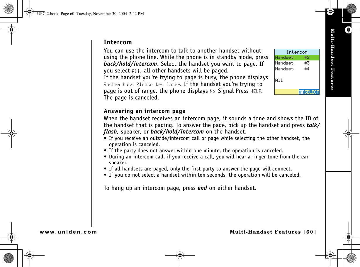 Multi-Handset FeaturesMulti-Handset Features [60]www.uniden.comIntercomYou can use the intercom to talk to another handset without using the phone line. While the phone is in standby mode, press back/hold/intercom. Select the handset you want to page. If you select All, all other handsets will be paged. If the handset you&apos;re trying to page is busy, the phone displays System busy Please try later. If the handset you&apos;re trying to page is out of range, the phone displays No Signal Press HELP. The page is canceled.Answering an intercom page When the handset receives an intercom page, it sounds a tone and shows the ID of the handset that is paging. To answer the page, pick up the handset and press talk/flash, speaker, or back/hold/intercom on the handset. • If you receive an outside/intercom call or page while selecting the other handset, the operation is canceled.• If the party does not answer within one minute, the operation is canceled.• During an intercom call, if you receive a call, you will hear a ringer tone from the ear speaker.• If all handsets are paged, only the first party to answer the page will connect. • If you do not select a handset within ten seconds, the operation will be canceled.To hang up an intercom page, press end on either handset.+PVGTEQO5&apos;.&apos;%65&apos;.&apos;%6*CPFUGV*CPFUGV*CPFUGV#NNUP742.book  Page 60  Tuesday, November 30, 2004  2:42 PM