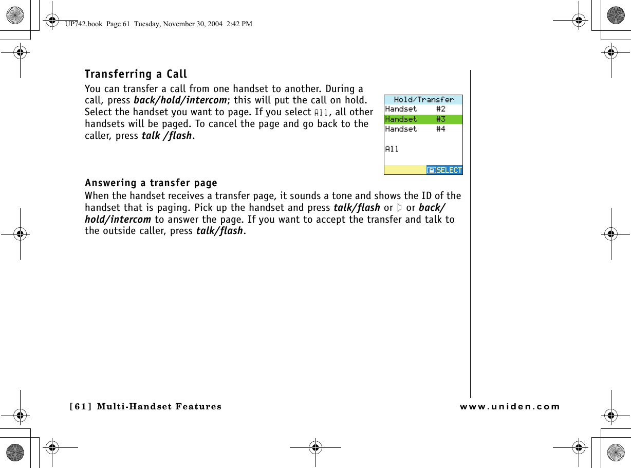 Multi-Handset Features[61] Multi-Handset Featureswww.uniden.comTransferring a Call You can transfer a call from one handset to another. During a call, press back/hold/intercom; this will put the call on hold. Select the handset you want to page. If you select All, all other handsets will be paged. To cancel the page and go back to the caller, press talk /flash.Answering a transfer page When the handset receives a transfer page, it sounds a tone and shows the ID of the handset that is paging. Pick up the handset and press talk/flash or   or back/hold/intercom to answer the page. If you want to accept the transfer and talk to the outside caller, press talk/flash.*QNF6TCPUHGT5&apos;.&apos;%65&apos;.&apos;%6*CPFUGV*CPFUGV*CPFUGV#NNUP742.book  Page 61  Tuesday, November 30, 2004  2:42 PM