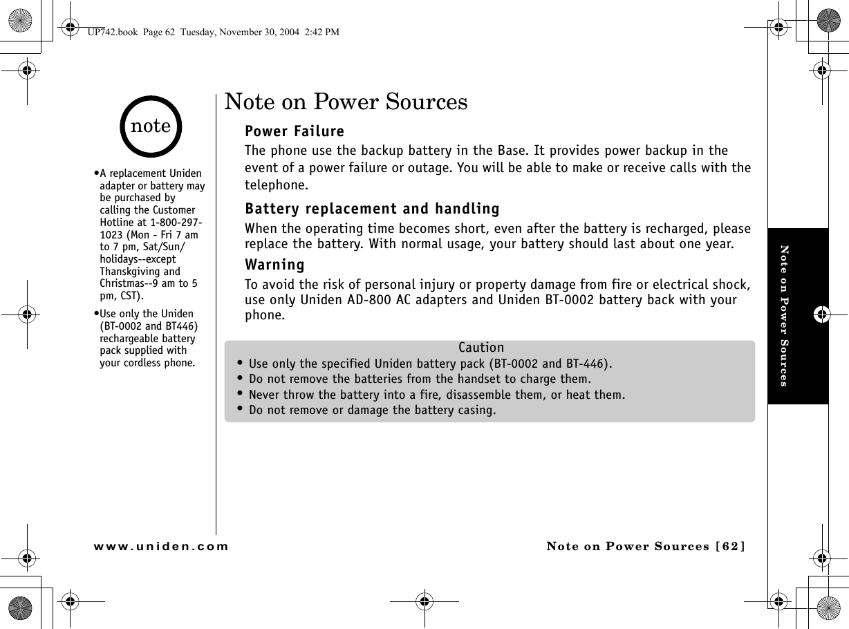 Note on Power SourcesNote on Power Sources [62 ]www.uniden.comNote on Power SourcesPower FailureThe phone use the backup battery in the Base. It provides power backup in the event of a power failure or outage. You will be able to make or receive calls with the telephone.Battery replacement and handlingWhen the operating time becomes short, even after the battery is recharged, please replace the battery. With normal usage, your battery should last about one year.WarningTo avoid the risk of personal injury or property damage from fire or electrical shock, use only Uniden AD-800 AC adapters and Uniden BT-0002 battery back with your phone.Caution•Use only the specified Uniden battery pack (BT-0002 and BT-446).•Do not remove the batteries from the handset to charge them.•Never throw the battery into a fire, disassemble them, or heat them.•Do not remove or damage the battery casing.•A replacement Uniden adapter or battery may be purchased by calling the Customer Hotline at 1-800-297-1023 (Mon - Fri 7 am to 7 pm, Sat/Sun/holidays--except Thanskgiving and Christmas--9 am to 5 pm, CST). •Use only the Uniden (BT-0002 and BT446) rechargeable battery pack supplied with your cordless phone.noteUP742.book  Page 62  Tuesday, November 30, 2004  2:42 PM