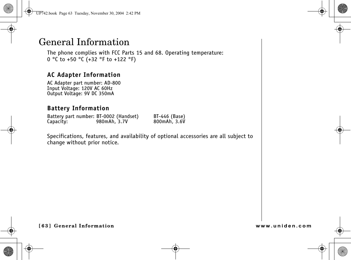 General Information[6 3 ]  General Informationwww.uniden.comGeneral InformationThe phone complies with FCC Parts 15 and 68. Operating temperature: 0 °C to +50 °C (+32 °F to +122 °F)AC Adapter InformationAC Adapter part number: AD-800Input Voltage: 120V AC 60HzOutput Voltage: 9V DC 350mABattery InformationBattery part number: BT-0002 (Handset) BT-446 (Base)Capacity:  980mAh, 3.7V 800mAh, 3.6VSpecifications, features, and availability of optional accessories are all subject to change without prior notice.UP742.book  Page 63  Tuesday, November 30, 2004  2:42 PM