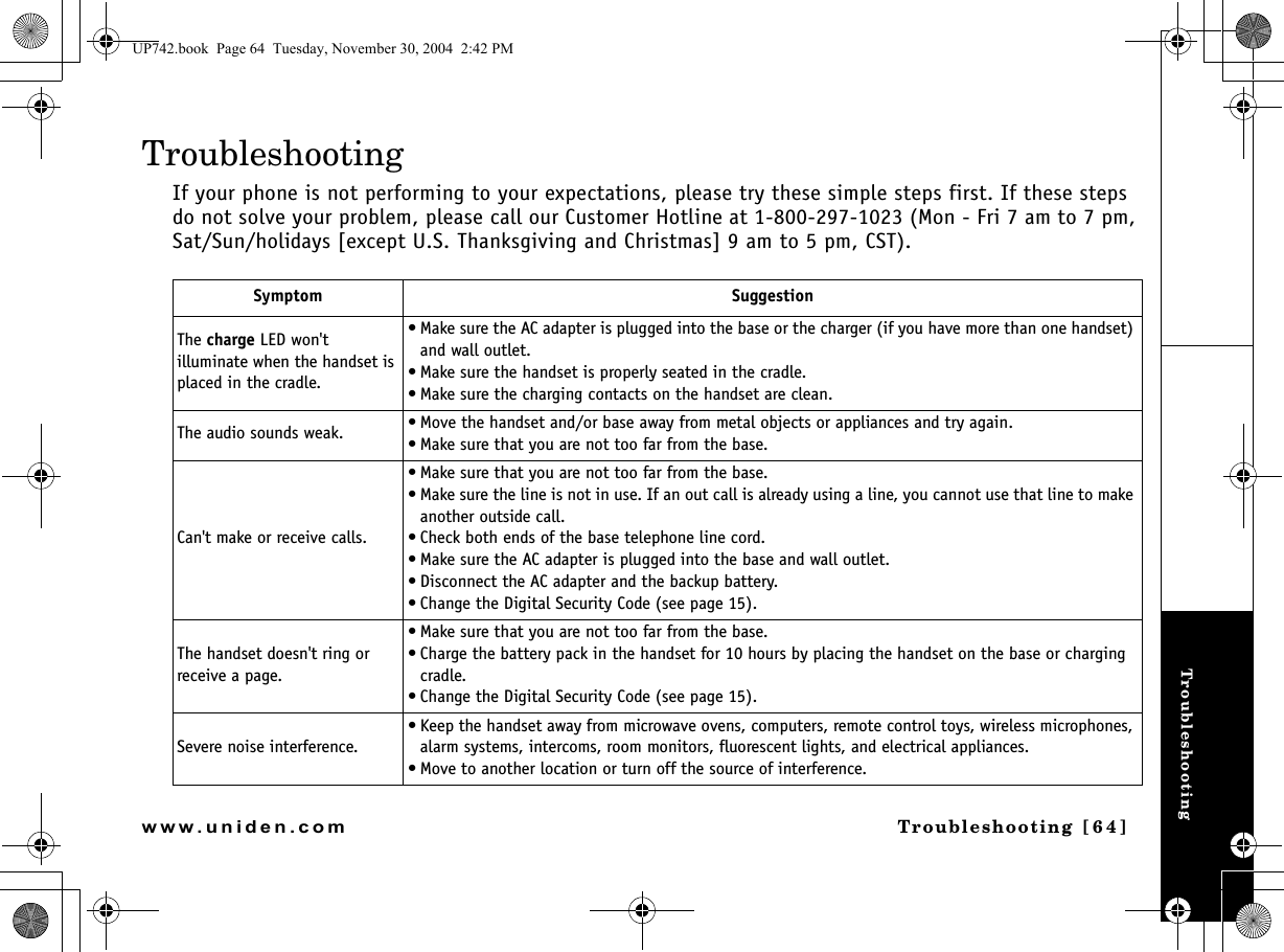 TroubleshootingTroubleshooting [64]www.uniden.comTroubleshootingIf your phone is not performing to your expectations, please try these simple steps first. If these steps do not solve your problem, please call our Customer Hotline at 1-800-297-1023 (Mon - Fri 7 am to 7 pm, Sat/Sun/holidays [except U.S. Thanksgiving and Christmas] 9 am to 5 pm, CST). Symptom SuggestionThe charge LED won&apos;t illuminate when the handset is placed in the cradle.• Make sure the AC adapter is plugged into the base or the charger (if you have more than one handset) and wall outlet.• Make sure the handset is properly seated in the cradle.• Make sure the charging contacts on the handset are clean.The audio sounds weak. • Move the handset and/or base away from metal objects or appliances and try again.• Make sure that you are not too far from the base.Can&apos;t make or receive calls.• Make sure that you are not too far from the base.• Make sure the line is not in use. If an out call is already using a line, you cannot use that line to make another outside call.• Check both ends of the base telephone line cord.• Make sure the AC adapter is plugged into the base and wall outlet.• Disconnect the AC adapter and the backup battery.• Change the Digital Security Code (see page 15).The handset doesn&apos;t ring or receive a page.• Make sure that you are not too far from the base.• Charge the battery pack in the handset for 10 hours by placing the handset on the base or charging cradle.• Change the Digital Security Code (see page 15).Severe noise interference.• Keep the handset away from microwave ovens, computers, remote control toys, wireless microphones, alarm systems, intercoms, room monitors, fluorescent lights, and electrical appliances.• Move to another location or turn off the source of interference.UP742.book  Page 64  Tuesday, November 30, 2004  2:42 PM