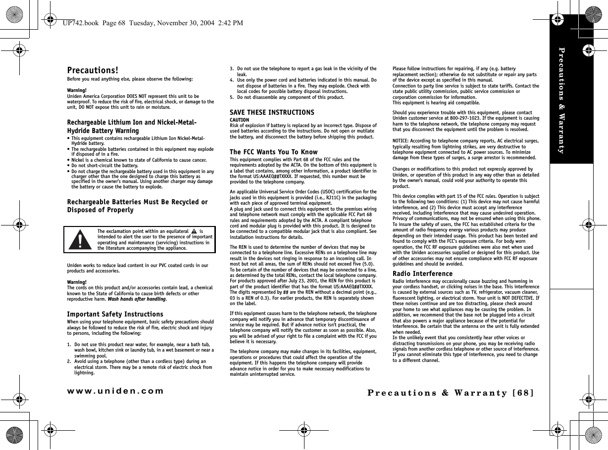 Precautions &amp; WarrantyPrecautions &amp; Warranty [68]www.uniden.comPrecautions!Before you read anything else, please observe the following:Warning!Uniden America Corporation DOES NOT represent this unit to be waterproof. To reduce the risk of fire, electrical shock, or damage to the unit, DO NOT expose this unit to rain or moisture.Rechargeable Lithium Ion and Nickel-Metal-Hydride Battery Warning• This equipment contains rechargeable Lithium Ion Nickel-Metal-Hydride battery.• The rechargeable batteries contained in this equipment may explode if disposed of in a fire.• Nickel is a chemical known to state of California to cause cancer.• Do not short-circuit the battery.• Do not charge the rechargeable battery used in this equipment in any charger other than the one designed to charge this battery as specified in the owner&apos;s manual. Using another charger may damage the battery or cause the battery to explode.Rechargeable Batteries Must Be Recycled or Disposed of ProperlyThe exclamation point within an equilateral   is intended to alert the user to the presence of important operating and maintenance (servicing) instructions in the literature accompanying the appliance.Uniden works to reduce lead content in our PVC coated cords in our products and accessories.Warning!The cords on this product and/or accessories contain lead, a chemical known to the State of California to cause birth defects or other reproductive harm. Wash hands after handling.Important Safety InstructionsWhen using your telephone equipment, basic safety precautions should always be followed to reduce the risk of fire, electric shock and injury to persons, including the following: 1. Do not use this product near water, for example, near a bath tub, wash bowl, kitchen sink or laundry tub, in a wet basement or near a swimming pool. 2. Avoid using a telephone (other than a cordless type) during an electrical storm. There may be a remote risk of electric shock from lightning. 3. Do not use the telephone to report a gas leak in the vicinity of the leak. 4. Use only the power cord and batteries indicated in this manual. Do not dispose of batteries in a fire. They may explode. Check with local codes for possible battery disposal instructions. 5. Do not disassemble any component of this product.SAVE THESE INSTRUCTIONS CAUTIONRisk of explosion if battery is replaced by an incorrect type. Dispose of used batteries according to the instructions. Do not open or mutilate the battery, and disconnect the battery before shipping this product.The FCC Wants You To KnowThis equipment complies with Part 68 of the FCC rules and the requirements adopted by the ACTA. On the bottom of this equipment is a label that contains, among other information, a product identifier in the format US:AAAEQ##TXXXX. If requested, this number must be provided to the telephone company.An applicable Universal Service Order Codes (USOC) certification for the jacks used in this equipment is provided (i.e., RJ11C) in the packaging with each piece of approved terminal equipment. A plug and jack used to connect this equipment to the premises wiring and telephone network must comply with the applicable FCC Part 68 rules and requirements adopted by the ACTA. A compliant telephone cord and modular plug is provided with this product. It is designed to be connected to a compatible modular jack that is also compliant. See installation instructions for details.The REN is used to determine the number of devices that may be connected to a telephone line. Excessive RENs on a telephone line may result in the devices not ringing in response to an incoming call. In most but not all areas, the sum of RENs should not exceed five (5.0). To be certain of the number of devices that may be connected to a line, as determined by the total RENs, contact the local telephone company. For products approved after July 23, 2001, the REN for this product is part of the product identifier that has the format US:AAAEQ##TXXXX. The digits represented by ## are the REN without a decimal point (e.g., 03 is a REN of 0.3). For earlier products, the REN is separately shown on the label.If this equipment causes harm to the telephone network, the telephone company will notify you in advance that temporary discontinuance of service may be required. But if advance notice isn&apos;t practical, the telephone company will notify the customer as soon as possible. Also, you will be advised of your right to file a complaint with the FCC if you believe it is necessary.The telephone company may make changes in its facilities, equipment, operations or procedures that could affect the operation of the equipment. If this happens the telephone company will provide advance notice in order for you to make necessary modifications to maintain uninterrupted service.Please follow instructions for repairing, if any (e.g. battery replacement section); otherwise do not substitute or repair any parts of the device except as specified in this manual.Connection to party line service is subject to state tariffs. Contact the state public utility commission, public service commission or corporation commission for information.This equipment is hearing aid compatible.Should you experience trouble with this equipment, please contact Uniden customer service at 800-297-1023. If the equipment is causing harm to the telephone network, the telephone company may request that you disconnect the equipment until the problem is resolved.NOTICE: According to telephone company reports, AC electrical surges, typically resulting from lightning strikes, are very destructive to telephone equipment connected to AC power sources. To minimize damage from these types of surges, a surge arrestor is recommended.Changes or modifications to this product not expressly approved by Uniden, or operation of this product in any way other than as detailed by the owner&apos;s manual, could void your authority to operate this product.This device complies with part 15 of the FCC rules. Operation is subject to the following two conditions: (1) This device may not cause harmful interference, and (2) This device must accept any interference received, including interference that may cause undesired operation. Privacy of communications, may not be ensured when using this phone.To insure the safety of users, the FCC has established criteria for the amount of radio frequency energy various products may produce depending on their intended usage. This product has been tested and found to comply with the FCC’s exposure criteria. For body worn operation, the FCC RF exposure guidelines were also met when used with the Uniden accessories supplied or designed for this product. Use of other accessories may not ensure compliance with FCC RF exposure guidelines and should be avoided.Radio InterferenceRadio interference may occasionally cause buzzing and humming in your cordless handset, or clicking noises in the base. This interference is caused by external sources such as TV, refrigerator, vacuum cleaner, fluorescent lighting, or electrical storm. Your unit is NOT DEFECTIVE. If these noises continue and are too distracting, please check around your home to see what appliances may be causing the problem. In addition, we recommend that the base not be plugged into a circuit that also powers a major appliance because of the potential for interference. Be certain that the antenna on the unit is fully extended when needed.In the unlikely event that you consistently hear other voices or distracting transmissions on your phone, you may be receiving radio signals from another cordless telephone or other source of interference. If you cannot eliminate this type of interference, you need to change to a different channel.Precautions &amp; UP742.book  Page 68  Tuesday, November 30, 2004  2:42 PM