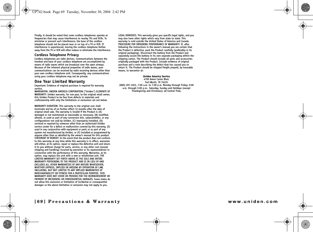 [69] Precautions &amp; Warrantywww.uniden.comFinally, it should be noted that some cordless telephones operate at frequencies that may cause interference to nearby TVs and VCRs. To minimize or prevent such interference, the base of the cordless telephone should not be placed near or on top of a TV or VCR. If interference is experienced, moving the cordless telephone farther away from the TV or VCR will often reduce or eliminate the interference.Cordless Telephone PrivacyCordless telephones are radio devices. Communications between the handset and base of your cordless telephone are accomplished by means of radio waves which are broadcast over the open airways.Because of the inherent physical properties of radio waves, your communications can be received by radio receiving devices other than your own cordless telephone unit. Consequently, any communications using your cordless telephone may not be private.One Year Limited WarrantyImportant: Evidence of original purchase is required for warranty service.WARRANTOR: UNIDEN AMERICA CORPORATION (&quot;Uniden&quot;) ELEMENTS OF WARRANTY: Uniden warrants, for one year, to the original retail owner, this Uniden Product to be free from defects in materials and craftsmanship with only the limitations or exclusions set out below.WARRANTY DURATION: This warranty to the original user shall terminate and be of no further effect 12 months after the date of original retail sale. The warranty is invalid if the Product is (A) damaged or not maintained as reasonable or necessary, (B) modified, altered, or used as part of any conversion kits, subassemblies, or any configurations not sold by Uniden, (C) improperly installed, (D) serviced or repaired by someone other than an authorized Uniden service center for a defect or malfunction covered by this warranty, (E) used in any conjunction with equipment or parts or as part of any system not manufactured by Uniden, or (F) installed or programmed by anyone other than as detailed by the owner&apos;s manual for this product.STATEMENT OF REMEDY: In the event that the product does not conform to this warranty at any time while this warranty is in effect, warrantor will either, at its option, repair or replace the defective unit and return it to you without charge for parts, service, or any other cost (except shipping and handling) incurred by warrantor or its representatives in connection with the performance of this warranty. Warrantor, at its option, may replace the unit with a new or refurbished unit. THE LIMITED WARRANTY SET FORTH ABOVE IS THE SOLE AND ENTIRE WARRANTY PERTAINING TO THE PRODUCT AND IS IN LIEU OF AND EXCLUDES ALL OTHER WARRANTIES OF ANY NATURE WHATSOEVER, WHETHER EXPRESS, IMPLIED OR ARISING BY OPERATION OF LAW, INCLUDING, BUT NOT LIMITED TO ANY IMPLIED WARRANTIES OF MERCHANTABILITY OR FITNESS FOR A PARTICULAR PURPOSE. THIS WARRANTY DOES NOT COVER OR PROVIDE FOR THE REIMBURSEMENT OR PAYMENT OF INCIDENTAL OR CONSEQUENTIAL DAMAGES. Some states do not allow this exclusion or limitation of incidental or consequential damages so the above limitation or exclusion may not apply to you.LEGAL REMEDIES: This warranty gives you specific legal rights, and you may also have other rights which vary from state to state. This warranty is void outside the United States of America and Canada.PROCEDURE FOR OBTAINING PERFORMANCE OF WARRANTY: If, after following the instructions in the owner&apos;s manual you are certain that the Product is defective, pack the Product carefully (preferably in its original packaging). Disconnect the battery from the Product and separately secure the battery in its own separate packaging within the shipping carton. The Product should include all parts and accessories originally packaged with the Product. Include evidence of original purchase and a note describing the defect that has caused you to return it. The Product should be shipped freight prepaid, by traceable means, to warrantor at: Uniden America Service4700 Amon Carter Blvd.Fort Worth, TX 76155(800) 297-1023, 7:00 a.m. to 7:00 p.m. Monday through Friday; 9:00 a.m. through 5:00 p.m., Saturday, Sunday and Holidays (except Thanksgiving and Christmas); all Central Time,UP742.book  Page 69  Tuesday, November 30, 2004  2:42 PM