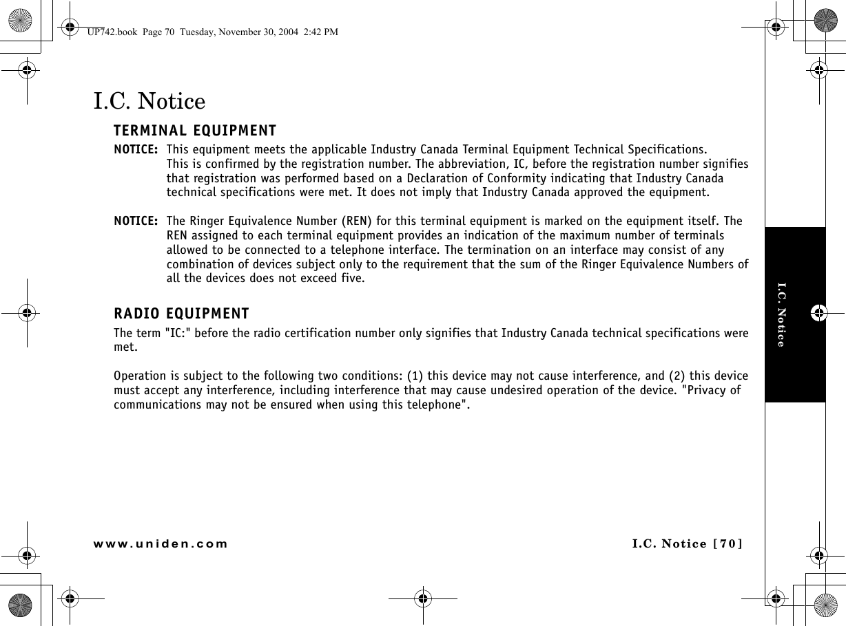 I.C. NoticeI.C. Notice [70]www.uniden.comI.C. NoticeTERMINAL EQUIPMENTNOTICE: This equipment meets the applicable Industry Canada Terminal Equipment Technical Specifications.This is confirmed by the registration number. The abbreviation, IC, before the registration number signifies that registration was performed based on a Declaration of Conformity indicating that Industry Canada technical specifications were met. It does not imply that Industry Canada approved the equipment.NOTICE: The Ringer Equivalence Number (REN) for this terminal equipment is marked on the equipment itself. The REN assigned to each terminal equipment provides an indication of the maximum number of terminals allowed to be connected to a telephone interface. The termination on an interface may consist of any combination of devices subject only to the requirement that the sum of the Ringer Equivalence Numbers of all the devices does not exceed five.RADIO EQUIPMENTThe term &quot;IC:&quot; before the radio certification number only signifies that Industry Canada technical specifications were met.Operation is subject to the following two conditions: (1) this device may not cause interference, and (2) this device must accept any interference, including interference that may cause undesired operation of the device. &quot;Privacy of communications may not be ensured when using this telephone&quot;.UP742.book  Page 70  Tuesday, November 30, 2004  2:42 PM