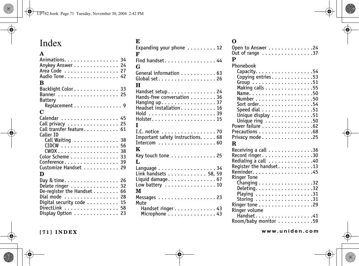 [71] INDEXwww.uniden.comIndexAAnimations. . . . . . . . . . . . . . . . .  34Anykey Answer . . . . . . . . . . . . . .  24Area Code  . . . . . . . . . . . . . . . . .  27Audio Tone . . . . . . . . . . . . . . . . .  42BBacklight Color . . . . . . . . . . . . . .  33Banner  . . . . . . . . . . . . . . . . . . .  25BatteryReplacement . . . . . . . . . . . . . . . 9CCalendar  . . . . . . . . . . . . . . . . . .  45Call privacy  . . . . . . . . . . . . . . . .  25Call transfer feature. . . . . . . . . . .  61Caller IDCall Waiting  . . . . . . . . . . . . . .  38CIDCW  . . . . . . . . . . . . . . . . . .  56CWDX . . . . . . . . . . . . . . . . . . .  38Color Scheme . . . . . . . . . . . . . . .  33Conference. . . . . . . . . . . . . . . . .  39Customize Handset  . . . . . . . . . . .  29DDay &amp; time. . . . . . . . . . . . . . . . .  26Delete ringer  . . . . . . . . . . . . . . .  32De-register the Handset . . . . . . . .  66Dial mode  . . . . . . . . . . . . . . . . .  28Digital security code . . . . . . . . . .  15DirectLink  . . . . . . . . . . . . . . . . .  58Display Option  . . . . . . . . . . . . . .  23EExpanding your phone  . . . . . . . . . 12FFind handset . . . . . . . . . . . . . . . . 44GGeneral information . . . . . . . . . . . 63Global set . . . . . . . . . . . . . . . . . . 26HHandset setup . . . . . . . . . . . . . . . 24Hands-free conversation . . . . . . . . 36Hanging up. . . . . . . . . . . . . . . . . 37Headset installation . . . . . . . . . . . 16Hold  . . . . . . . . . . . . . . . . . . . . . 39Holster. . . . . . . . . . . . . . . . . . . . 15II.C. notice  . . . . . . . . . . . . . . . . . 70Important safety instructions. . . . . 68Intercom  . . . . . . . . . . . . . . . . . . 60KKey touch tone . . . . . . . . . . . . . . 25LLanguage . . . . . . . . . . . . . . . . . . 34Link handsets . . . . . . . . . . . .  58, 59Liquid damage. . . . . . . . . . . . . . . 67Low battery  . . . . . . . . . . . . . . . . 10MMessages  . . . . . . . . . . . . . . . . . . 23MuteHandset ringer . . . . . . . . . . . . . 43Microphone . . . . . . . . . . . . . . . 43OOpen to Answer . . . . . . . . . . . . . .24Out of range  . . . . . . . . . . . . . . . .37PPhonebookCapacity. . . . . . . . . . . . . . . . . .54Copying entries . . . . . . . . . . . . .53Group  . . . . . . . . . . . . . . . . . . .51Making calls . . . . . . . . . . . . . . .55Name. . . . . . . . . . . . . . . . . . . .50Number . . . . . . . . . . . . . . . . . .50Sort order. . . . . . . . . . . . . . . . .54Speed dial  . . . . . . . . . . . . . . . .51Unique display  . . . . . . . . . . . . .51Unique ring  . . . . . . . . . . . . . . .50Power failure . . . . . . . . . . . . . . . .62Precautions . . . . . . . . . . . . . . . . .68Privacy mode . . . . . . . . . . . . . . . .25RReceiving a call . . . . . . . . . . . . . .36Record ringer . . . . . . . . . . . . . . . .30Redialing a call  . . . . . . . . . . . . . .40Register the handset. . . . . . . . . . .13Reminder. . . . . . . . . . . . . . . . . . .45Ringer ToneChanging . . . . . . . . . . . . . . . . .32Deleting. . . . . . . . . . . . . . . . . .32Playing  . . . . . . . . . . . . . . . . . .31Storing  . . . . . . . . . . . . . . . . . .31Ringer tone . . . . . . . . . . . . . . . . .29Ringer volumeHandset . . . . . . . . . . . . . . . . . .41Room/baby monitor  . . . . . . . . . . .59UP742.book  Page 71  Tuesday, November 30, 2004  2:42 PM