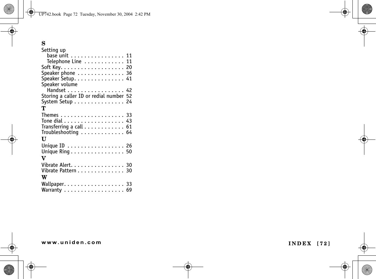 INDEX  [72]www.uniden.comSSetting upbase unit  . . . . . . . . . . . . . . . .  11Telephone Line  . . . . . . . . . . . .  11Soft Key. . . . . . . . . . . . . . . . . . .  20Speaker phone  . . . . . . . . . . . . . .  36Speaker Setup. . . . . . . . . . . . . . .  41Speaker volumeHandset . . . . . . . . . . . . . . . . .  42Storing a caller ID or redial number 52System Setup . . . . . . . . . . . . . . .  24TThemes . . . . . . . . . . . . . . . . . . .  33Tone dial . . . . . . . . . . . . . . . . . .  43Transferring a call . . . . . . . . . . . .  61Troubleshooting  . . . . . . . . . . . . .  64UUnique ID  . . . . . . . . . . . . . . . . .  26Unique Ring . . . . . . . . . . . . . . . .  50VVibrate Alert. . . . . . . . . . . . . . . .  30Vibrate Pattern . . . . . . . . . . . . . .  30WWallpaper. . . . . . . . . . . . . . . . . .  33Warranty  . . . . . . . . . . . . . . . . . .  69UP742.book  Page 72  Tuesday, November 30, 2004  2:42 PM