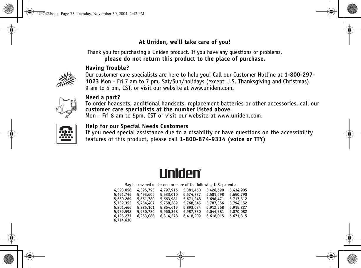 At Uniden, we&apos;ll take care of you!Thank you for purchasing a Uniden product. If you have any questions or problems,please do not return this product to the place of purchase.Having Trouble?Our customer care specialists are here to help you! Call our Customer Hotline at 1-800-297-1023 Mon - Fri 7 am to 7 pm, Sat/Sun/holidays (except U.S. Thanksgiving and Christmas). 9 am to 5 pm, CST, or visit our website at www.uniden.com.Need a part?To order headsets, additional handsets, replacement batteries or other accessories, call our customer care specialists at the number listed above. Mon - Fri 8 am to 5pm, CST or visit our website at www.uniden.com.Help for our Special Needs CustomersIf you need special assistance due to a disability or have questions on the accessibility features of this product, please call 1-800-874-9314 (voice or TTY)May be covered under one or more of the following U.S. patents:4,523,058 4,595,795 4,797,916 5,381,460 5,426,690 5,434,9055,491,745 5,493,605 5,533,010 5,574,727 5,581,598 5,650,7905,660,269 5,661,780 5,663,981 5,671,248 5,696,471 5,717,3125,732,355 5,754,407 5,758,289 5,768,345 5,787,356 5,794,1525,801,466 5,825,161 5,864,619 5,893,034 5,912,968 5,915,2275,929,598 5,930,720 5,960,358 5,987,330 6,044,281 6,070,0826,125,277 6,253,088 6,314,278 6,418,209 6,618,015 6,671,3156,714,630pUP742.book  Page 75  Tuesday, November 30, 2004  2:42 PM