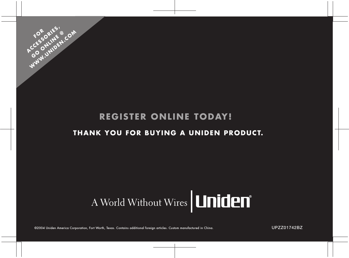 UPZZ01742BZTHANK YOU FOR BUYING A UNIDEN PRODUCT.©2004 Uniden America Corporation, Fort Worth, Texas. Contains additional foreign articles. Custom manufactured in China. REGISTER ONLINE TODAY!FOR  ACCESSORIES,  GO ONLINE @  WWW.UNIDEN.COM