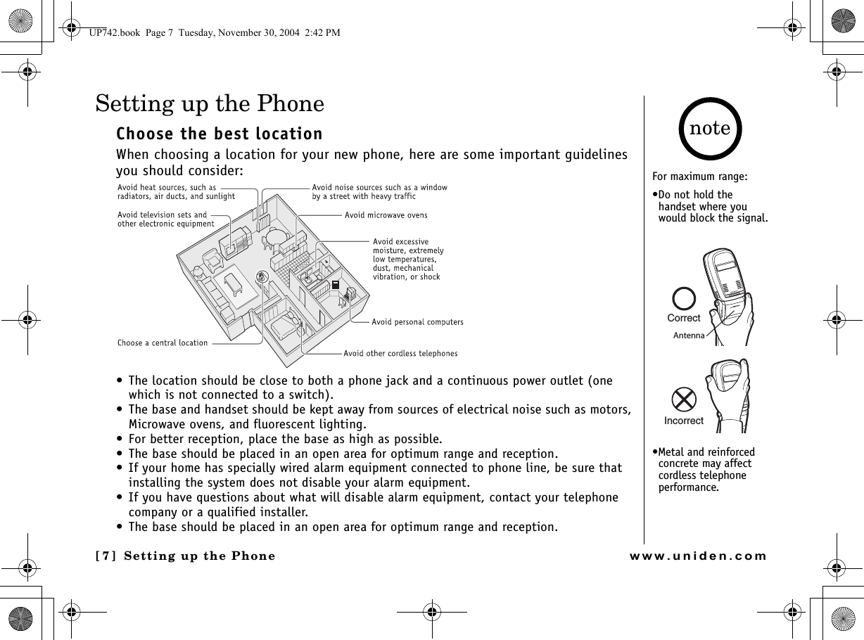 Setting up the Phone[7] Setting up the Phonewww.uniden.comSetting up the PhoneChoose the best locationWhen choosing a location for your new phone, here are some important guidelines you should consider:• The location should be close to both a phone jack and a continuous power outlet (one which is not connected to a switch).• The base and handset should be kept away from sources of electrical noise such as motors, Microwave ovens, and fluorescent lighting.• For better reception, place the base as high as possible.• The base should be placed in an open area for optimum range and reception.• If your home has specially wired alarm equipment connected to phone line, be sure that installing the system does not disable your alarm equipment.• If you have questions about what will disable alarm equipment, contact your telephone company or a qualified installer.• The base should be placed in an open area for optimum range and reception. For maximum range:•Do not hold the handset where you would block the signal.•Metal and reinforced concrete may affect cordless telephone performance.noteCorrectIncorrectAntennaUP742.book  Page 7  Tuesday, November 30, 2004  2:42 PM