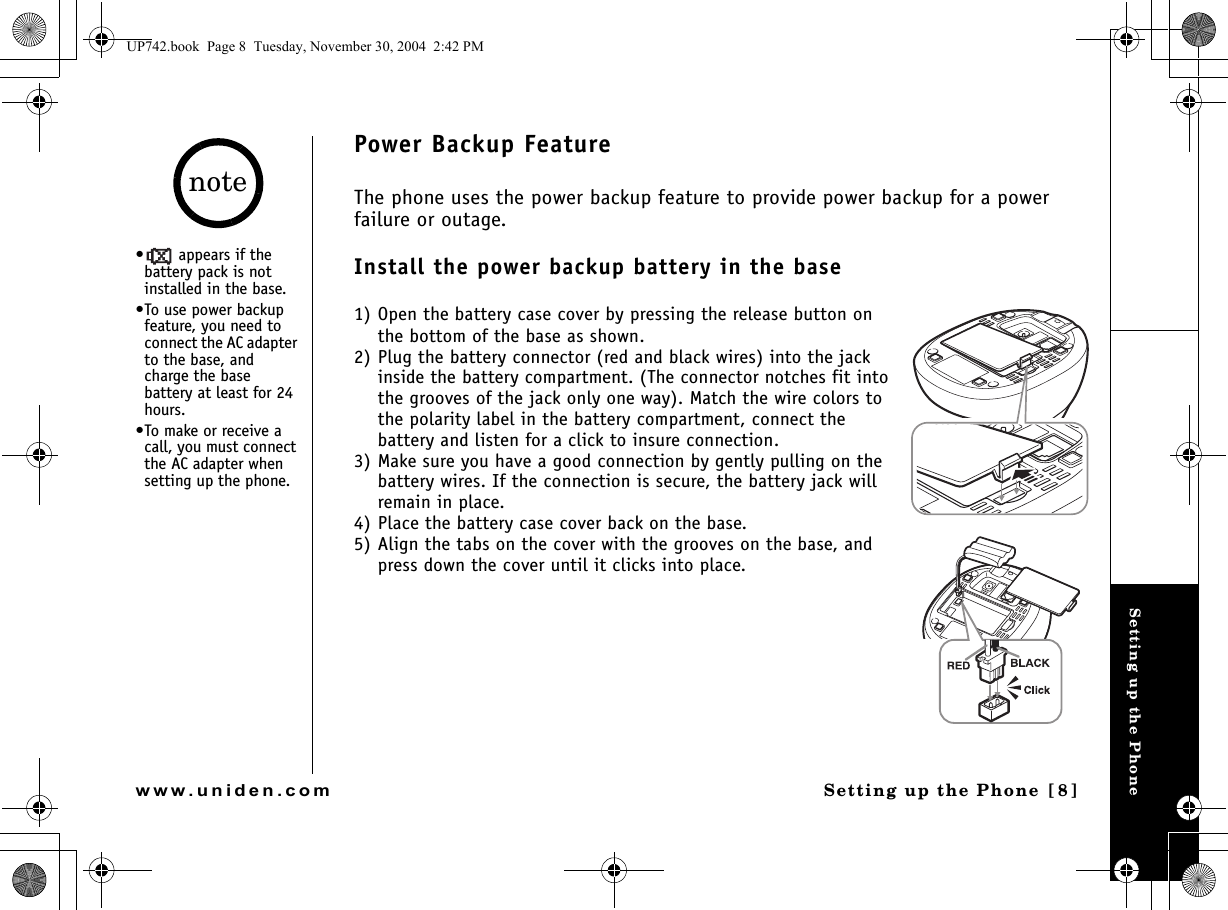 Setting up the PhoneSetting up the Phone [8]www.uniden.comPower Backup FeatureThe phone uses the power backup feature to provide power backup for a power failure or outage. Install the power backup battery in the base1) Open the battery case cover by pressing the release button on the bottom of the base as shown. 2) Plug the battery connector (red and black wires) into the jack inside the battery compartment. (The connector notches fit into the grooves of the jack only one way). Match the wire colors to the polarity label in the battery compartment, connect the battery and listen for a click to insure connection.3) Make sure you have a good connection by gently pulling on the battery wires. If the connection is secure, the battery jack will remain in place.4) Place the battery case cover back on the base.5) Align the tabs on the cover with the grooves on the base, and press down the cover until it clicks into place.•  appears if the battery pack is not installed in the base.•To use power backup feature, you need to connect the AC adapter to the base, and charge the base battery at least for 24 hours.•To make or receive a call, you must connect the AC adapter when setting up the phone.noteUP742.book  Page 8  Tuesday, November 30, 2004  2:42 PM