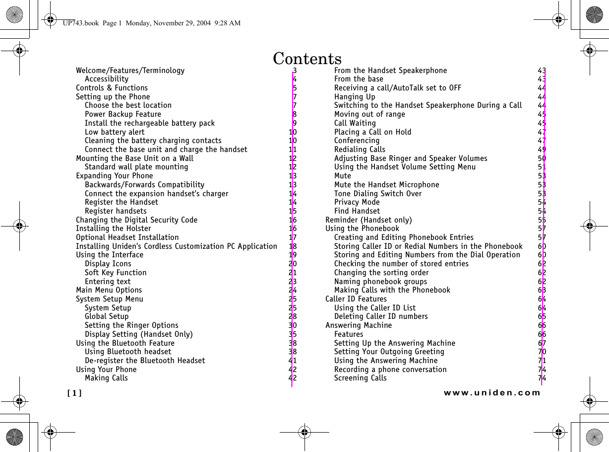 [1] www.uniden.comWelcome/Features/Terminology 3Accessibility  4Controls &amp; Functions 5Setting up the Phone 7Choose the best location  7Power Backup Feature  8Install the rechargeable battery pack  9Low battery alert  10Cleaning the battery charging contacts  10Connect the base unit and charge the handset  11Mounting the Base Unit on a Wall 12Standard wall plate mounting  12Expanding Your Phone 13Backwards/Forwards Compatibility  13Connect the expansion handset&apos;s charger  14Register the Handset  14Register handsets  15Changing the Digital Security Code 16Installing the Holster 16Optional Headset Installation 17Installing Uniden&apos;s Cordless Customization PC Application 18Using the Interface 19Display Icons  20Soft Key Function  21Entering text  23Main Menu Options 24System Setup Menu 25System Setup  25Global Setup  28Setting the Ringer Options  30Display Setting (Handset Only)  35Using the Bluetooth Feature 38Using Bluetooth headset  38De-register the Bluetooth Headset  41Using Your Phone 42Making Calls  42From the Handset Speakerphone  43From the base  43Receiving a call/AutoTalk set to OFF  44Hanging Up  44Switching to the Handset Speakerphone During a Call  44Moving out of range  45Call Waiting  45Placing a Call on Hold  47Conferencing  47Redialing Calls  49Adjusting Base Ringer and Speaker Volumes  50Using the Handset Volume Setting Menu  51Mute  53Mute the Handset Microphone  53Tone Dialing Switch Over  53Privacy Mode  54Find Handset  54Reminder (Handset only) 55Using the Phonebook 57Creating and Editing Phonebook Entries  57Storing Caller ID or Redial Numbers in the Phonebook  60Storing and Editing Numbers from the Dial Operation  60Checking the number of stored entries  62Changing the sorting order  62Naming phonebook groups  62Making Calls with the Phonebook  63Caller ID Features 64Using the Caller ID List  64Deleting Caller ID numbers  65Answering Machine 66Features  66Setting Up the Answering Machine  67Setting Your Outgoing Greeting  70Using the Answering Machine  71Recording a phone conversation  74Screening Calls  74ContentsUP743.book  Page 1  Monday, November 29, 2004  9:28 AM