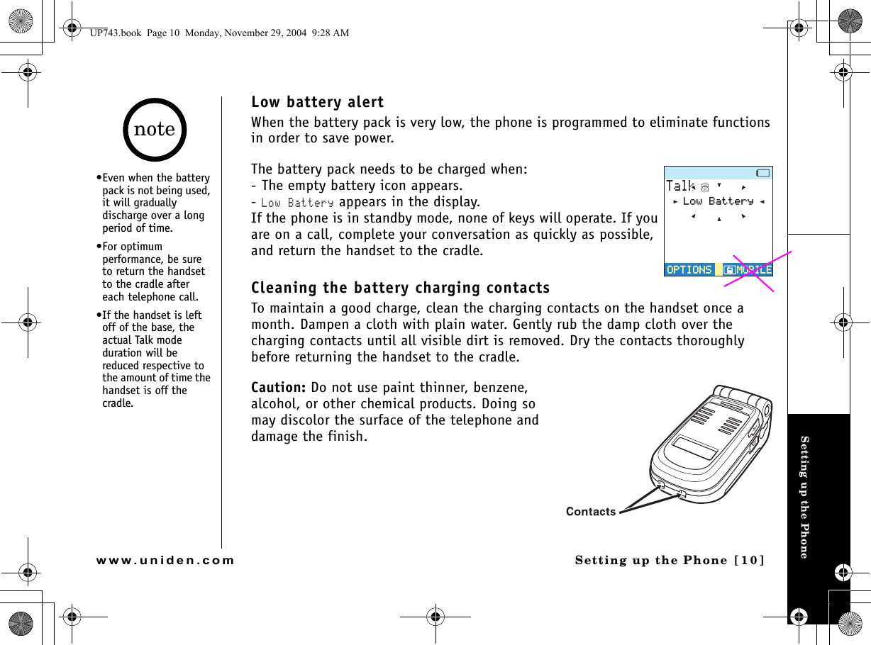 Setting up the PhoneSetting up the Phone [10]www.uniden.comLow battery alertWhen the battery pack is very low, the phone is programmed to eliminate functions in order to save power.The battery pack needs to be charged when:- The empty battery icon appears.- Low Battery appears in the display.If the phone is in standby mode, none of keys will operate. If you are on a call, complete your conversation as quickly as possible, and return the handset to the cradle.Cleaning the battery charging contactsTo maintain a good charge, clean the charging contacts on the handset once a month. Dampen a cloth with plain water. Gently rub the damp cloth over the charging contacts until all visible dirt is removed. Dry the contacts thoroughly before returning the handset to the cradle.Caution: Do not use paint thinner, benzene, alcohol, or other chemical products. Doing so may discolor the surface of the telephone and damage the finish.6CNM126+105126+105/1$+.&apos;/1$+.&apos;.QY$CVVGT[•Even when the battery pack is not being used, it will gradually discharge over a long period of time.•For optimum performance, be sure to return the handset to the cradle after each telephone call.•If the handset is left off of the base, the actual Talk mode duration will be reduced respective to the amount of time the handset is off the cradle.noteUP743.book  Page 10  Monday, November 29, 2004  9:28 AM