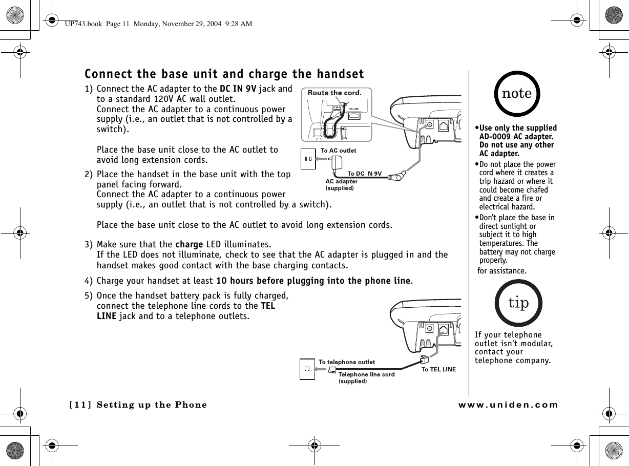 Setting up the Phone[11] Setting up the Phonewww.uniden.comConnect the base unit and charge the handset1) Connect the AC adapter to the DC IN 9V jack and to a standard 120V AC wall outlet. Connect the AC adapter to a continuous power supply (i.e., an outlet that is not controlled by a switch).Place the base unit close to the AC outlet to avoid long extension cords.2) Place the handset in the base unit with the top panel facing forward.Connect the AC adapter to a continuous power supply (i.e., an outlet that is not controlled by a switch).Place the base unit close to the AC outlet to avoid long extension cords.3) Make sure that the charge LED illuminates.If the LED does not illuminate, check to see that the AC adapter is plugged in and the handset makes good contact with the base charging contacts.4) Charge your handset at least 10 hours before plugging into the phone line.5) Once the handset battery pack is fully charged, connect the telephone line cords to the TEL LINE jack and to a telephone outlets. •Use only the supplied AD-0009 AC adapter. Do not use any other AC adapter.•Do not place the power cord where it creates a trip hazard or where it could become chafed and create a fire or electrical hazard.•Don&apos;t place the base in direct sunlight or subject it to high temperatures. The battery may not charge properly. for assistance.If your telephone outlet isn&apos;t modular, contact your telephone company.noteUP743.book  Page 11  Monday, November 29, 2004  9:28 AM