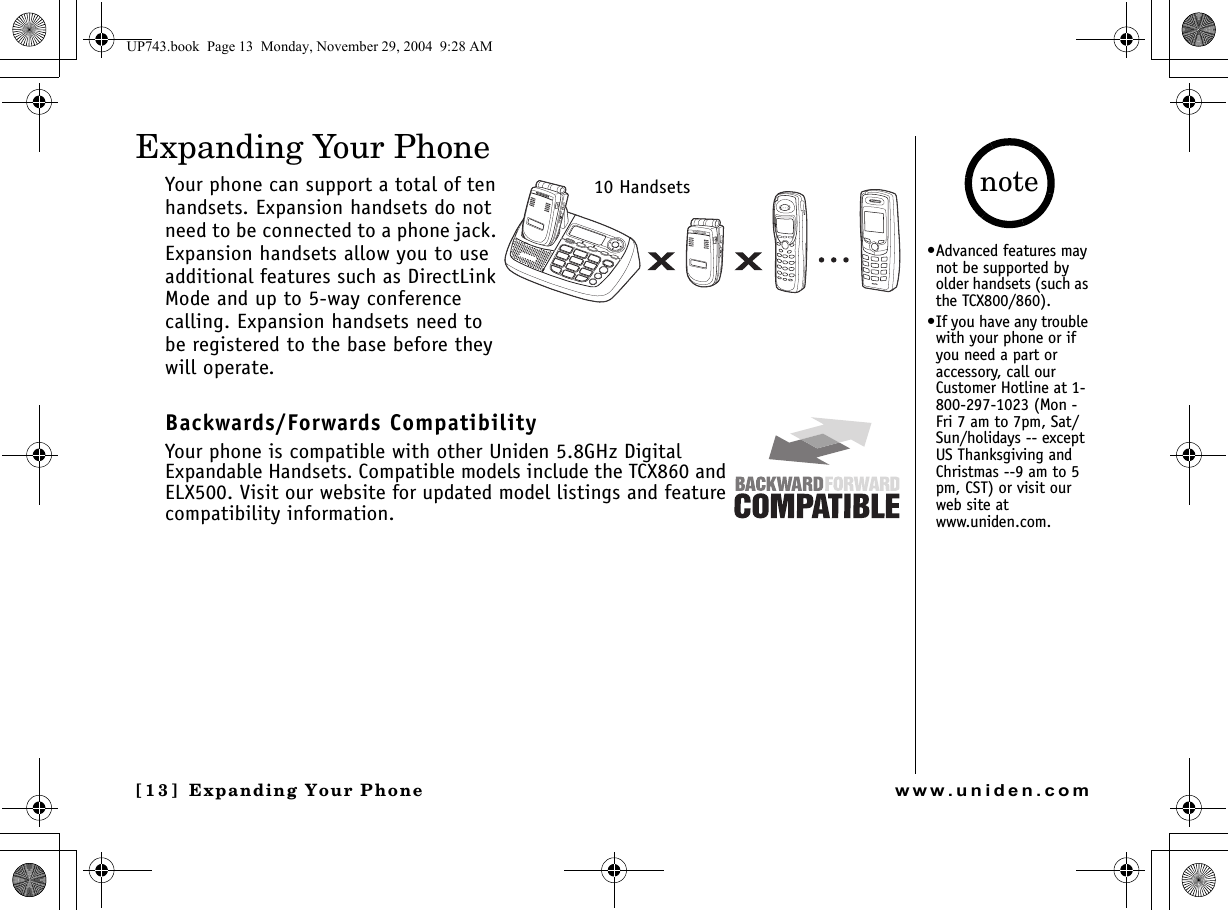 Expanding Your Phone[13] Expanding Your Phonewww.uniden.comExpanding Your PhoneYour phone can support a total of ten handsets. Expansion handsets do not need to be connected to a phone jack. Expansion handsets allow you to use additional features such as DirectLink Mode and up to 5-way conference calling. Expansion handsets need to be registered to the base before they will operate.Backwards/Forwards CompatibilityYour phone is compatible with other Uniden 5.8GHz Digital Expandable Handsets. Compatible models include the TCX860 and ELX500. Visit our website for updated model listings and feature compatibility information.10 Handsets•Advanced features may not be supported by older handsets (such as the TCX800/860).•If you have any trouble with your phone or if you need a part or accessory, call our Customer Hotline at 1-800-297-1023 (Mon - Fri 7 am to 7pm, Sat/Sun/holidays -- except US Thanksgiving and Christmas --9 am to 5 pm, CST) or visit our web site at www.uniden.com.noteUP743.book  Page 13  Monday, November 29, 2004  9:28 AM