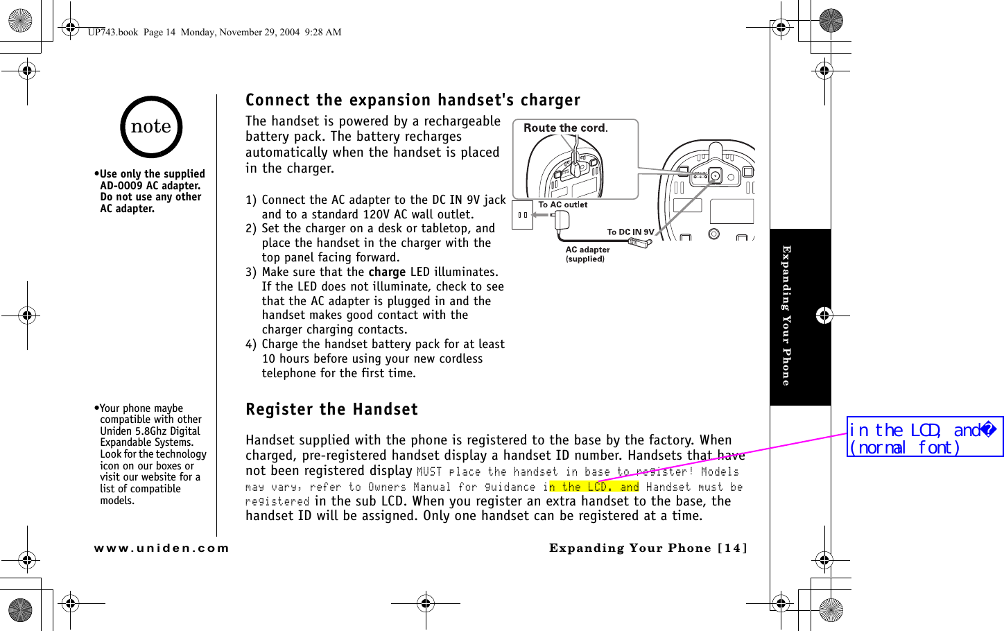 Expanding Your PhoneExpanding Your Phone [14]www.uniden.comConnect the expansion handset&apos;s chargerThe handset is powered by a rechargeable battery pack. The battery recharges automatically when the handset is placed in the charger. 1) Connect the AC adapter to the DC IN 9V jack and to a standard 120V AC wall outlet.2) Set the charger on a desk or tabletop, and place the handset in the charger with the top panel facing forward. 3) Make sure that the charge LED illuminates.If the LED does not illuminate, check to see that the AC adapter is plugged in and the handset makes good contact with the charger charging contacts.4) Charge the handset battery pack for at least 10 hours before using your new cordless telephone for the first time.Register the HandsetHandset supplied with the phone is registered to the base by the factory. When charged, pre-registered handset display a handset ID number. Handsets that have not been registered display MUST place the handset in base to register! Models may vary, refer to Owners Manual for guidance in the LCD. and Handset must be registered in the sub LCD. When you register an extra handset to the base, the handset ID will be assigned. Only one handset can be registered at a time.•Use only the supplied AD-0009 AC adapter. Do not use any other AC adapter.•Your phone maybe compatible with other Uniden 5.8Ghz Digital Expandable Systems. Look for the technology icon on our boxes or visit our website for a list of compatible models.noteUP743.book  Page 14  Monday, November 29, 2004  9:28 AMin the LCD, and(normal font)