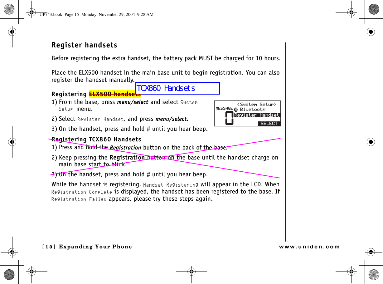 Expanding Your Phone[15] Expanding Your Phonewww.uniden.comRegister handsetsBefore registering the extra handset, the battery pack MUST be charged for 10 hours.Place the ELX500 handset in the main base unit to begin registration. You can also register the handset manually.Registering ELX500 handsets1) From the base, press menu/select and select System Setup menu.2) Select Register Handset, and press menu/select.3) On the handset, press and hold # until you hear beep.Registering TCX860 Handsets 1) Press and hold the Registration button on the back of the base.2) Keep pressing the Registration button on the base until the handset charge on main base start to blink.3) On the handset, press and hold # until you hear beep.While the handset is registering, Handset Registering will appear in the LCD. When Registration Complete is displayed, the handset has been registered to the base. If Registration Failed appears, please try these steps again.04GIKUVGT*CPFUGV/&apos;55#)&apos; $NWGVQQVJ5[UVGO5GVWR 5&apos;.&apos;%6UP743.book  Page 15  Monday, November 29, 2004  9:28 AMTCX860 Handsets