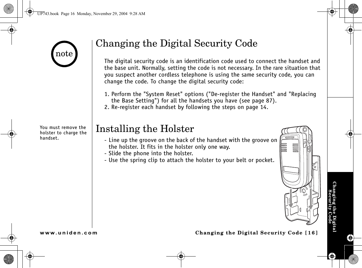 Changing the Digital Security CodeChanging the Digital Security Code [16]www.uniden.comChanging the Digital Security CodeThe digital security code is an identification code used to connect the handset and the base unit. Normally, setting the code is not necessary. In the rare situation that you suspect another cordless telephone is using the same security code, you can change the code. To change the digital security code:1. Perform the &quot;System Reset&quot; options (&quot;De-register the Handset&quot; and &quot;Replacing the Base Setting&quot;) for all the handsets you have (see page 87).2. Re-register each handset by following the steps on page 14.Installing the Holster- Line up the groove on the back of the handset with the groove on the holster. It fits in the holster only one way.- Slide the phone into the holster.- Use the spring clip to attach the holster to your belt or pocket.You must remove the holster to charge the handset.noteUP743.book  Page 16  Monday, November 29, 2004  9:28 AM