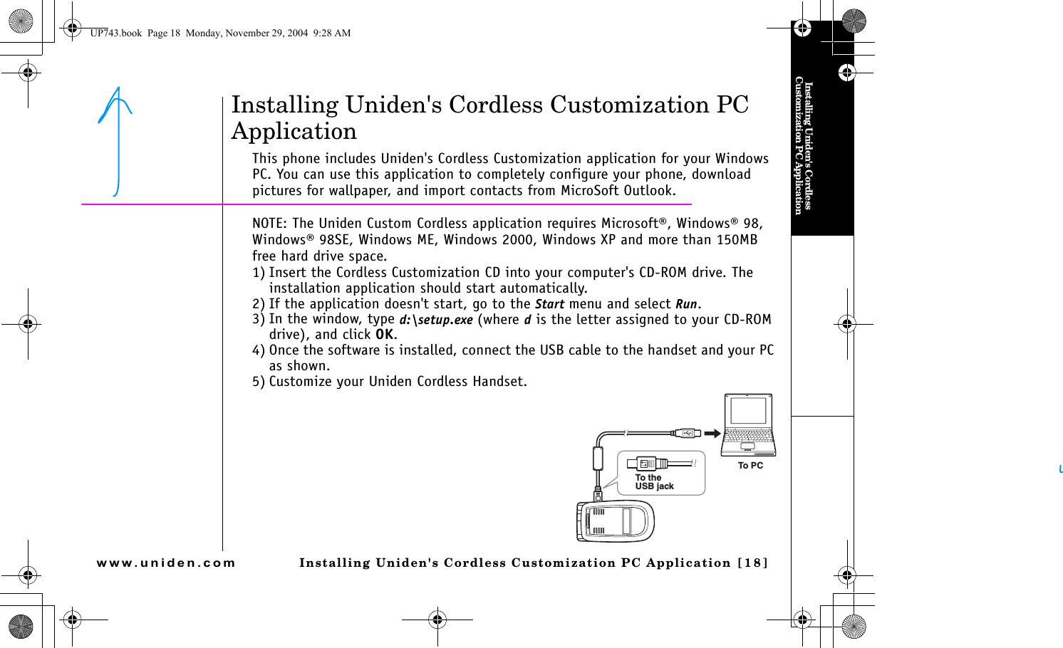 Installing Uniden&apos;s Cordless Customization PC ApplicationInstalling Uniden&apos;s Cordless Customization PC Application [18]www.uniden.comInstalling Uniden&apos;s Cordless Customization PC ApplicationThis phone includes Uniden&apos;s Cordless Customization application for your Windows PC. You can use this application to completely configure your phone, download pictures for wallpaper, and import contacts from MicroSoft Outlook. NOTE: The Uniden Custom Cordless application requires Microsoft®, Windows® 98, Windows® 98SE, Windows ME, Windows 2000, Windows XP and more than 150MB free hard drive space.1) Insert the Cordless Customization CD into your computer&apos;s CD-ROM drive. The installation application should start automatically.2) If the application doesn&apos;t start, go to the Start menu and select Run.3) In the window, type d:\setup.exe (where d is the letter assigned to your CD-ROM drive), and click OK.4) Once the software is installed, connect the USB cable to the handset and your PC as shown.5) Customize your Uniden Cordless Handset. To PCTo theUSB jackUP743.book  Page 18  Monday, November 29, 2004  9:28 AM