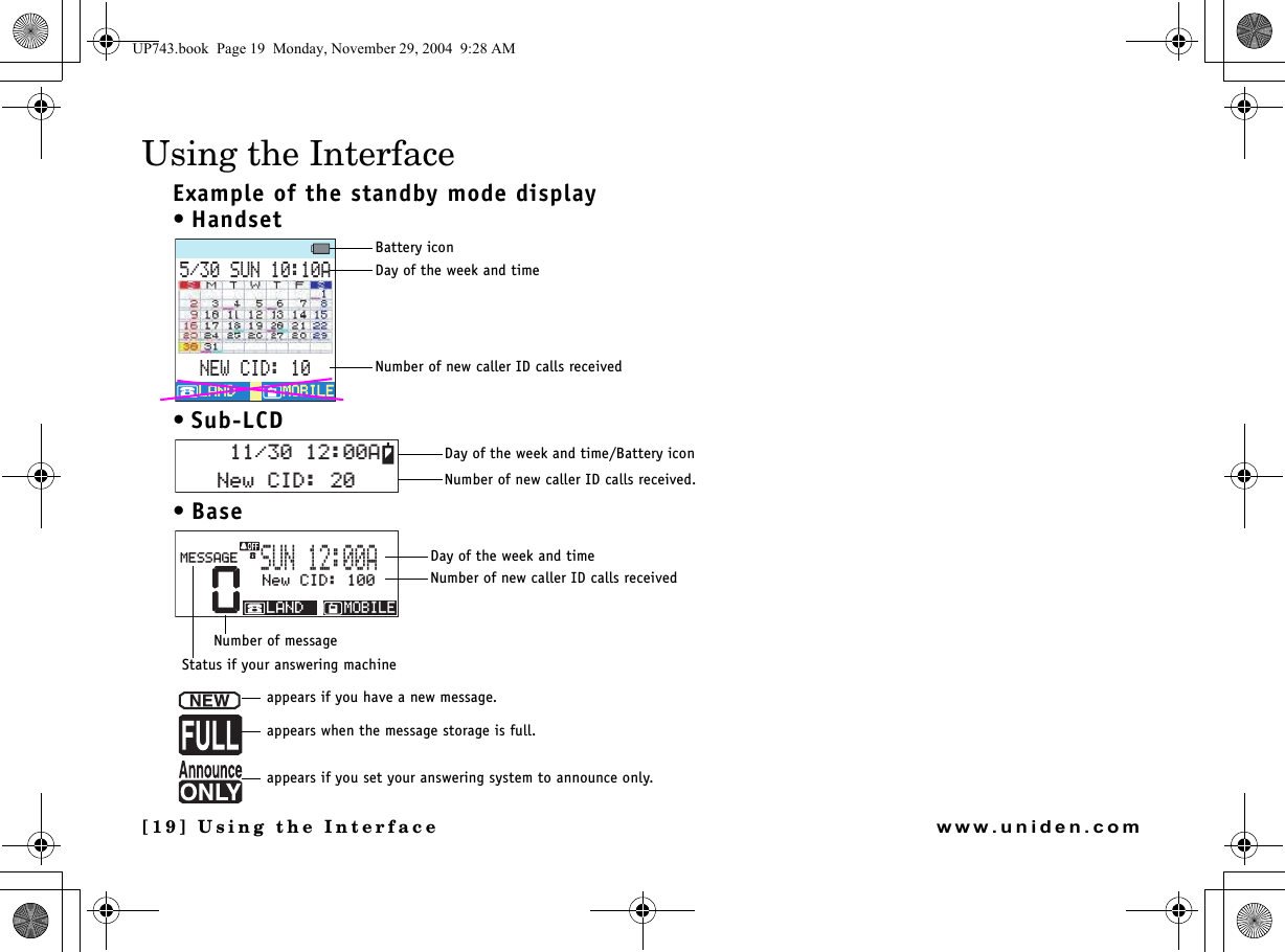 [19] Using the Interfacewww.uniden.comUsing the InterfaceExample of the standby mode display•Handset• Sub-LCD•Base570#0&apos;9%+&amp;/1$+.&apos;/1$+.&apos;.#0&amp;.#0&amp;Battery iconDay of the week and timeNumber of new caller ID calls received0GY%+&amp;#Day of the week and time/Battery iconNumber of new caller ID calls received.00GY%+&amp;/1$+.&apos;.#0&amp;/&apos;55#)&apos;570#Day of the week and timeNumber of new caller ID calls receivedNumber of messageStatus if your answering machineappears if you have a new message.appears when the message storage is full.appears if you set your answering system to announce only.UP743.book  Page 19  Monday, November 29, 2004  9:28 AM