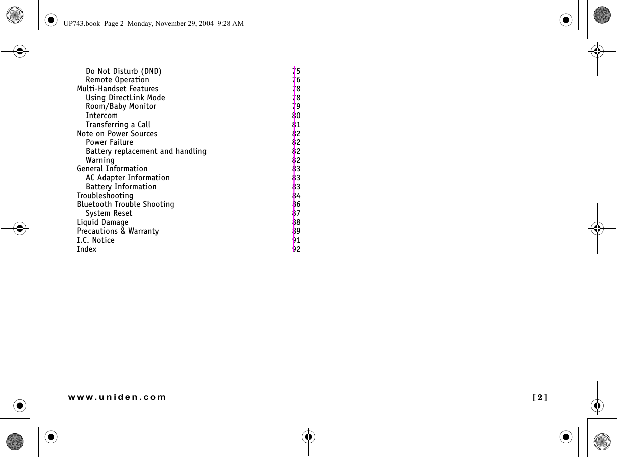  [2]www.uniden.comDo Not Disturb (DND)  75Remote Operation  76Multi-Handset Features 78Using DirectLink Mode  78Room/Baby Monitor  79Intercom  80Transferring a Call  81Note on Power Sources 82Power Failure  82Battery replacement and handling  82Warning  82General Information 83AC Adapter Information  83Battery Information  83Troubleshooting 84Bluetooth Trouble Shooting 86System Reset  87Liquid Damage 88Precautions &amp; Warranty 89I.C. Notice 91Index 92UP743.book  Page 2  Monday, November 29, 2004  9:28 AM