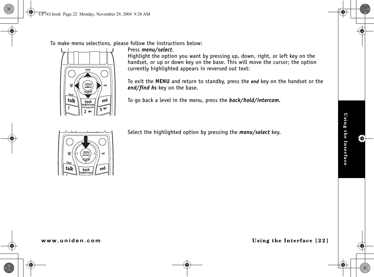 Using the InterfaceUsing the Interface [22]www.uniden.comTo make menu selections, please follow the instructions below:Press menu/select.Highlight the option you want by pressing up, down, right, or left key on the handset, or up or down key on the base. This will move the cursor; the option currently highlighted appears in reversed out text:To exit the MENU and return to standby, press the end key on the handset or the end/find hs key on the base.To go back a level in the menu, press the back/hold/intercom.Select the highlighted option by pressing the menu/select key. UP743.book  Page 22  Monday, November 29, 2004  9:28 AM