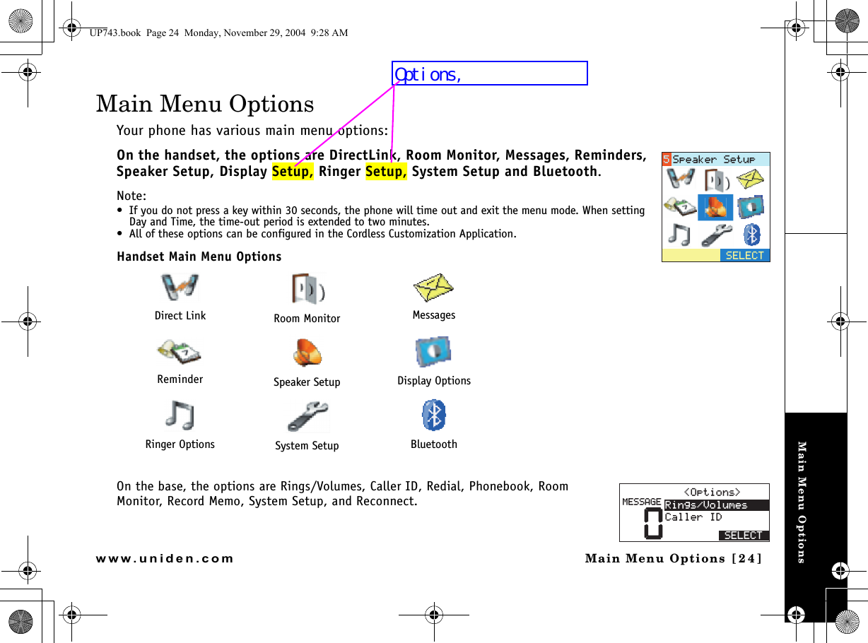 Main Menu OptionsMain Menu Options [24]www.uniden.comMain Menu OptionsYour phone has various main menu options: On the handset, the options are DirectLink, Room Monitor, Messages, Reminders, Speaker Setup, Display Setup, Ringer Setup, System Setup and Bluetooth.Note: • If you do not press a key within 30 seconds, the phone will time out and exit the menu mode. When setting Day and Time, the time-out period is extended to two minutes.• All of these options can be configured in the Cordless Customization Application.Handset Main Menu OptionsOn the base, the options are Rings/Volumes, Caller ID, Redial, Phonebook, Room Monitor, Record Memo, System Setup, and Reconnect.Direct Link Room Monitor MessagesReminder Speaker Setup Display OptionsRinger Options System Setup Bluetooth5&apos;.&apos;%65RGCMGT5GVWR01RVKQPU 4KPIU8QNWOGU%CNNGT+&amp;5&apos;.&apos;%6/&apos;55#)&apos;UP743.book  Page 24  Monday, November 29, 2004  9:28 AMOptions,