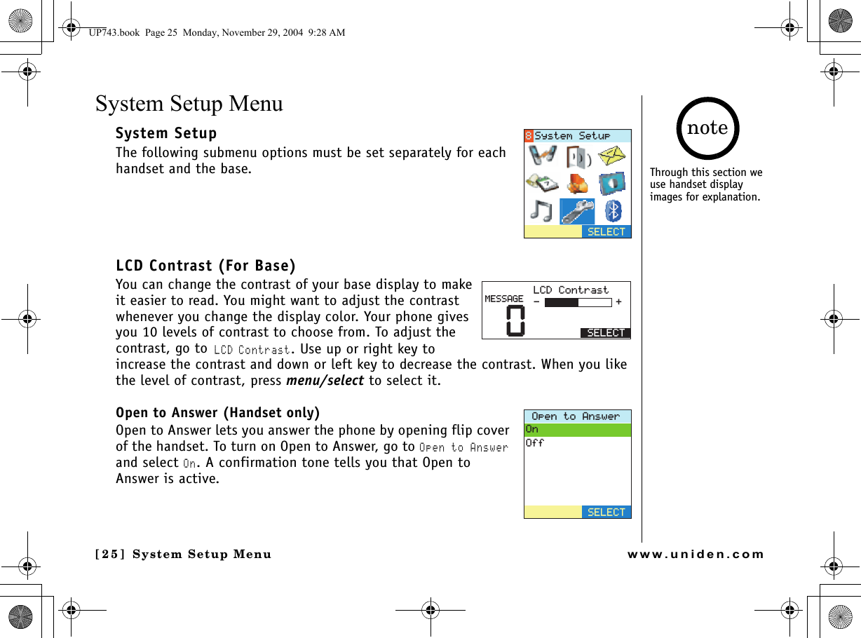 System Setup Menu[25] System Setup Menuwww.uniden.comSystem Setup MenuSystem SetupThe following submenu options must be set separately for each handset and the base.LCD Contrast (For Base)You can change the contrast of your base display to make it easier to read. You might want to adjust the contrast whenever you change the display color. Your phone gives you 10 levels of contrast to choose from. To adjust the contrast, go to LCD Contrast. Use up or right key to increase the contrast and down or left key to decrease the contrast. When you like the level of contrast, press menu/select to select it.Open to Answer (Handset only)Open to Answer lets you answer the phone by opening flip cover of the handset. To turn on Open to Answer, go to Open to Answer and select On. A confirmation tone tells you that Open to Answer is active. 5&apos;.&apos;%65[UVGO5GVWR0.%&amp;%QPVTCUV5&apos;.&apos;%6/&apos;55#)&apos;1RGPVQ#PUYGT1P1HH5&apos;.&apos;%6Through this section we use handset display images for explanation.noteUP743.book  Page 25  Monday, November 29, 2004  9:28 AM