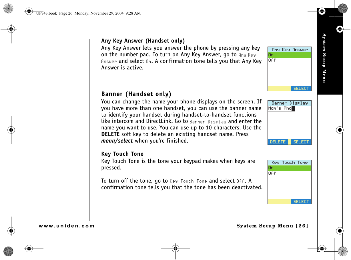 System Setup MenuSystem Setup Menu [26]www.uniden.comAny Key Answer (Handset only)Any Key Answer lets you answer the phone by pressing any key on the number pad. To turn on Any Key Answer, go to Any Key Answer and select On. A confirmation tone tells you that Any Key Answer is active. Banner (Handset only)You can change the name your phone displays on the screen. If you have more than one handset, you can use the banner name to identify your handset during handset-to-handset functions like intercom and DirectLink. Go to Banner Display and enter the name you want to use. You can use up to 10 characters. Use the DELETE soft key to delete an existing handset name. Press menu/select when you&apos;re finished.Key Touch ToneKey Touch Tone is the tone your keypad makes when keys are pressed.To turn off the tone, go to Key Touch Tone and select Off. A confirmation tone tells you that the tone has been deactivated.#P[-G[#PUYGT1P1HH5&apos;.&apos;%6$CPPGT&amp;KURNC[&amp;&apos;.&apos;6&apos;/QOU2JQP5&apos;.&apos;%6-G[6QWEJ6QPG1P1HH5&apos;.&apos;%6UP743.book  Page 26  Monday, November 29, 2004  9:28 AM