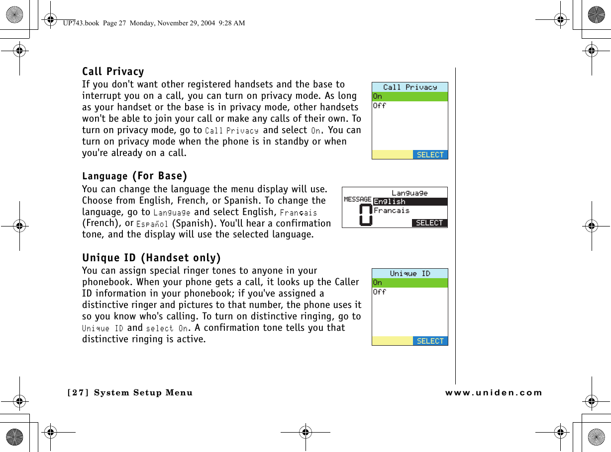 System Setup Menu[2 7] System Setup Menuwww.uniden.comCall PrivacyIf you don&apos;t want other registered handsets and the base to interrupt you on a call, you can turn on privacy mode. As long as your handset or the base is in privacy mode, other handsets won&apos;t be able to join your call or make any calls of their own. To turn on privacy mode, go to Call Privacy and select On. You can turn on privacy mode when the phone is in standby or when you&apos;re already on a call.Language (For Base)You can change the language the menu display will use. Choose from English, French, or Spanish. To change the language, go to Language and select English, Franﾕais (French), or Espaﾂol (Spanish). You&apos;ll hear a confirmation tone, and the display will use the selected language. Unique ID (Handset only)You can assign special ringer tones to anyone in your phonebook. When your phone gets a call, it looks up the Caller ID information in your phonebook; if you&apos;ve assigned a distinctive ringer and pictures to that number, the phone uses it so you know who&apos;s calling. To turn on distinctive ringing, go to Unique ID and select On. A confirmation tone tells you that distinctive ringing is active.%CNN2TKXCE[1P1HH5&apos;.&apos;%65&apos;.&apos;%60.CPIWCIG&apos;PINKUJ(TCPECKU/&apos;55#)&apos;7PKSWG+&amp;1P1HH5&apos;.&apos;%6UP743.book  Page 27  Monday, November 29, 2004  9:28 AM