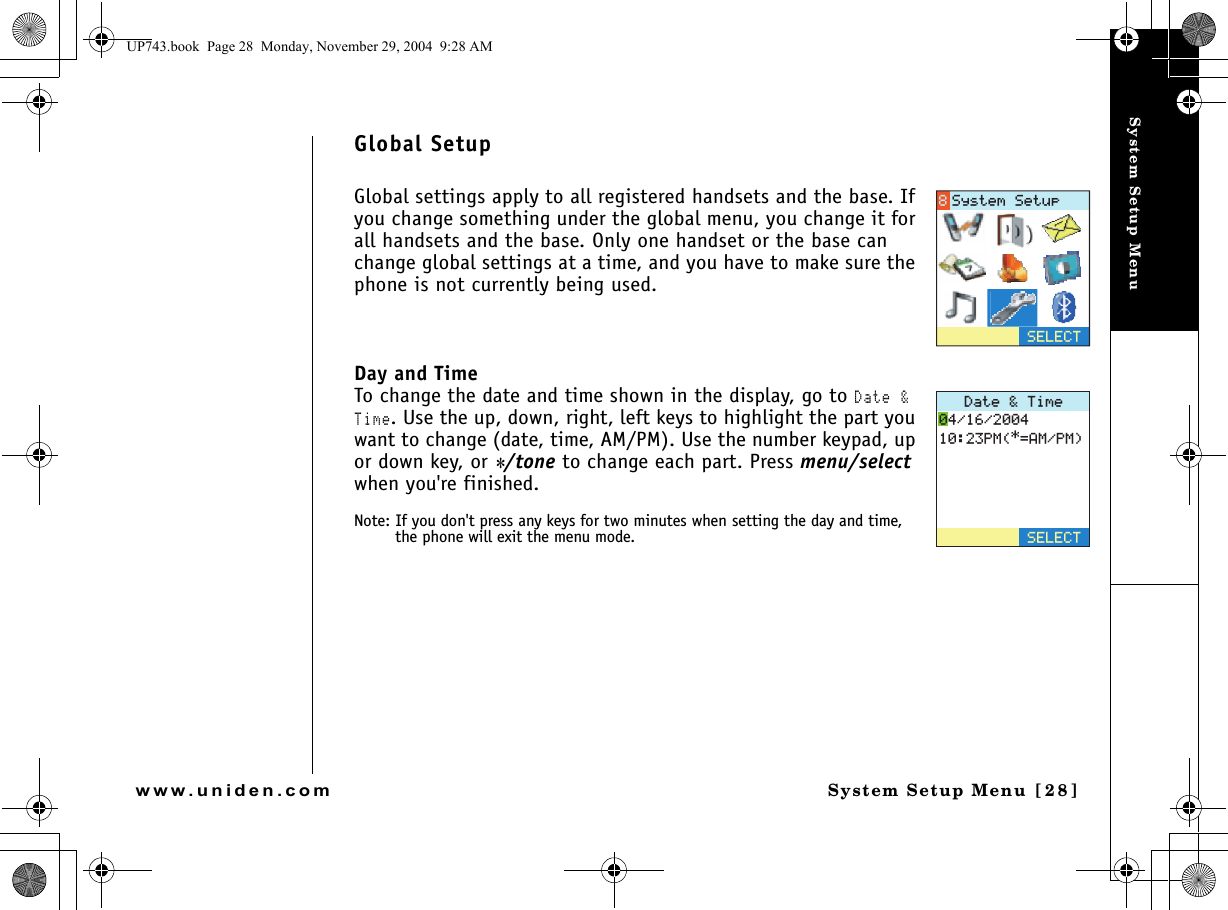 System Setup MenuSystem Setup Menu [28]www.uniden.comGlobal SetupGlobal settings apply to all registered handsets and the base. If you change something under the global menu, you change it for all handsets and the base. Only one handset or the base can change global settings at a time, and you have to make sure the phone is not currently being used. Day and TimeTo change the date and time shown in the display, go to Date &amp; Time. Use the up, down, right, left keys to highlight the part you want to change (date, time, AM/PM). Use the number keypad, up or down key, or */tone to change each part. Press menu/select when you&apos;re finished.Note: If you don&apos;t press any keys for two minutes when setting the day and time, the phone will exit the menu mode.5&apos;.&apos;%65[UVGO5GVWR&amp;CVG6KOG2/#/2/5&apos;.&apos;%6UP743.book  Page 28  Monday, November 29, 2004  9:28 AM