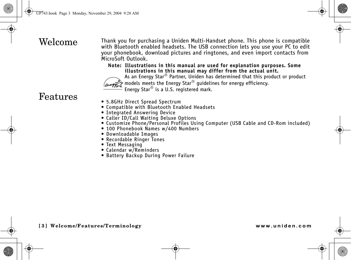 Welcome/Features/[3] Welcome/Features/Terminologywww.uniden.comThank you for purchasing a Uniden Multi-Handset phone. This phone is compatible with Bluetooth enabled headsets. The USB connection lets you use your PC to edit your phonebook, download pictures and ringtones, and even import contacts from MicroSoft Outlook. Note:  Illustrations in this manual are used for explanation purposes. Some illustrations in this manual may differ from the actual unit.As an Energy Star Partner, Uniden has determined that this product or product models meets the Energy Star guidelines for energy efficiency.Energy Star is a U.S. registered mark.• 5.8GHz Direct Spread Spectrum• Compatible with Bluetooth Enabled Headsets • Integrated Answering Device• Caller ID/Call Waiting Deluxe Options• Customize Phone/Personal Profiles Using Computer (USB Cable and CD-Rom included) • 100 Phonebook Names w/400 Numbers• Downloadable Images • Recordable Ringer Tones •Text Messaging • Calendar w/Reminders • Battery Backup During Power FailureWelcomeFeaturesWelcome/UP743.book  Page 3  Monday, November 29, 2004  9:28 AM