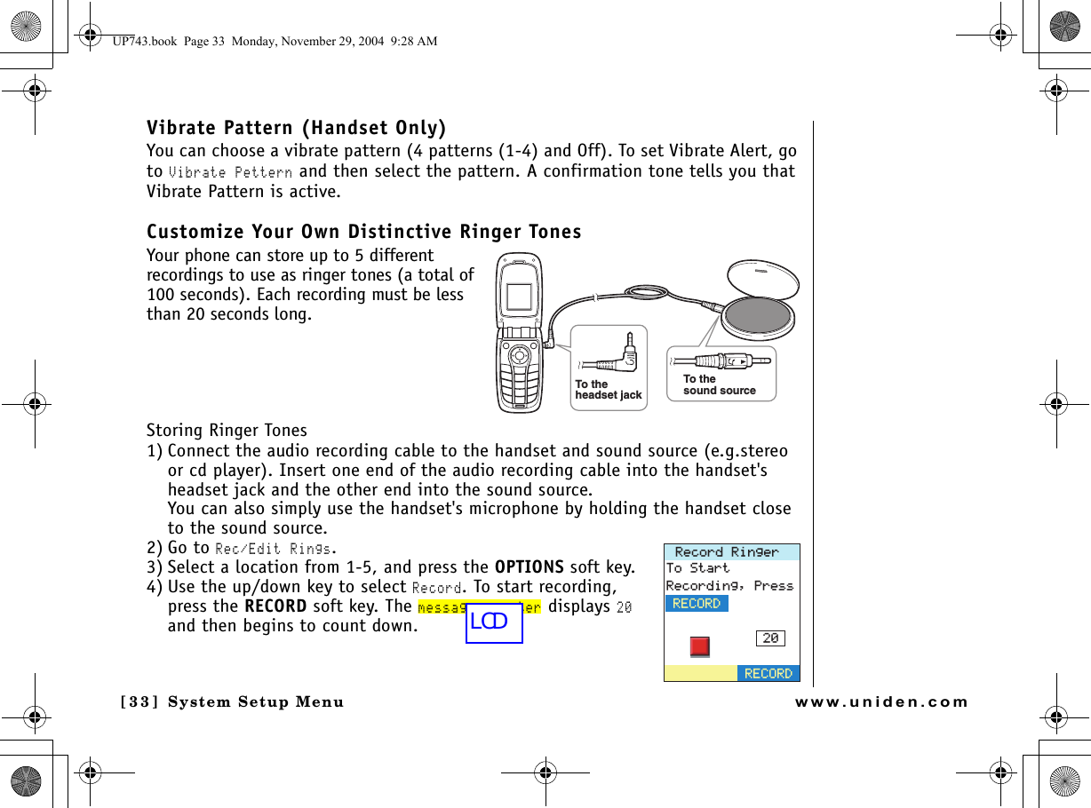 System Setup Menu[3 3] System Setup Menuwww.uniden.comVibrate Pattern (Handset Only)You can choose a vibrate pattern (4 patterns (1-4) and Off). To set Vibrate Alert, go to Vibrate Pettern and then select the pattern. A confirmation tone tells you that Vibrate Pattern is active. Customize Your Own Distinctive Ringer TonesYour phone can store up to 5 different recordings to use as ringer tones (a total of 100 seconds). Each recording must be less than 20 seconds long. Storing Ringer Tones1) Connect the audio recording cable to the handset and sound source (e.g.stereo or cd player). Insert one end of the audio recording cable into the handset&apos;s headset jack and the other end into the sound source.You can also simply use the handset&apos;s microphone by holding the handset close to the sound source.2) Go to Rec/Edit Rings.3) Select a location from 1-5, and press the OPTIONS soft key.4) Use the up/down key to select Record. To start recording, press the RECORD soft key. The message counter displays 20 and then begins to count down.To thesound sourceTo theheadset jack4GEQTF4KPIGT6Q5VCTV4GEQTFKPI2TGUU4&apos;%14&amp;4&apos;%14&amp;UP743.book  Page 33  Monday, November 29, 2004  9:28 AMLCD