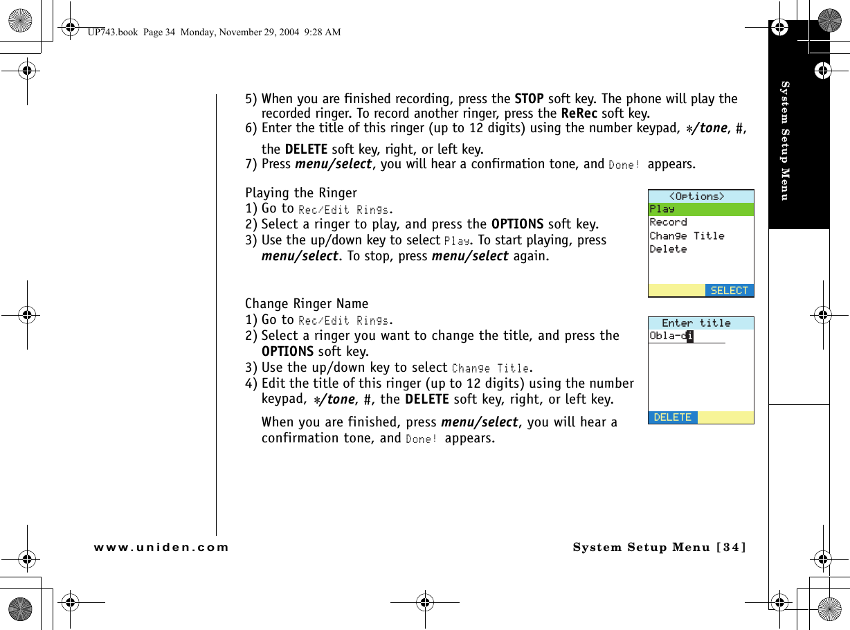 System Setup MenuSystem Setup Menu [34]www.uniden.com5) When you are finished recording, press the STOP soft key. The phone will play the recorded ringer. To record another ringer, press the ReRec soft key.6) Enter the title of this ringer (up to 12 digits) using the number keypad, */tone, #, the DELETE soft key, right, or left key.7) Press menu/select, you will hear a confirmation tone, and Done! appears.Playing the Ringer1) Go to Rec/Edit Rings.2) Select a ringer to play, and press the OPTIONS soft key.3) Use the up/down key to select Play. To start playing, press menu/select. To stop, press menu/select again.Change Ringer Name1) Go to Rec/Edit Rings.2) Select a ringer you want to change the title, and press the OPTIONS soft key.3) Use the up/down key to select Change Title. 4) Edit the title of this ringer (up to 12 digits) using the number keypad, */tone, #, the DELETE soft key, right, or left key.When you are finished, press menu/select, you will hear a confirmation tone, and Done! appears.1RVKQPU 2NC[4GEQTF%JCPIG6KVNG&amp;GNGVG5&apos;.&apos;%6&apos;PVGTVKVNG&amp;&apos;.&apos;6&apos;1DNCFKUP743.book  Page 34  Monday, November 29, 2004  9:28 AM